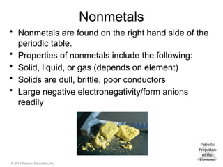Periodic
Properties
of the
Elements
© 2015 Pearson Education, Inc.
Nonmetals
• Nonmetals are found on the right hand side of the
periodic table.
• Properties of nonmetals include the following:
• Solid, liquid, or gas (depends on element)
• Solids are dull, brittle, poor conductors
• Large negative electronegativity/form anions
readily
 