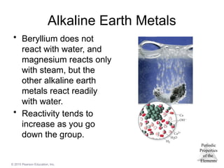 Periodic
Properties
of the
Elements
© 2015 Pearson Education, Inc.
Alkaline Earth Metals
• Beryllium does not
react with water, and
magnesium reacts only
with steam, but the
other alkaline earth
metals react readily
with water.
• Reactivity tends to
increase as you go
down the group.
 