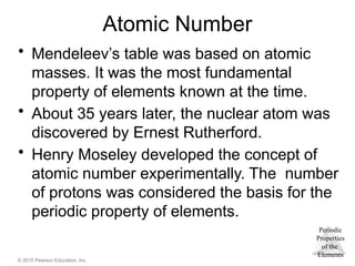 Periodic
Properties
of the
Elements
© 2015 Pearson Education, Inc.
Atomic Number
• Mendeleev’s table was based on atomic
masses. It was the most fundamental
property of elements known at the time.
• About 35 years later, the nuclear atom was
discovered by Ernest Rutherford.
• Henry Moseley developed the concept of
atomic number experimentally. The number
of protons was considered the basis for the
periodic property of elements.
 