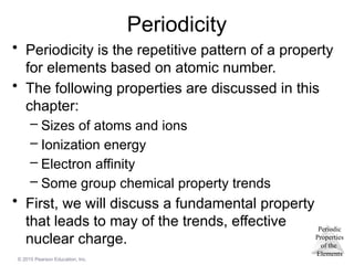 Periodic
Properties
of the
Elements
© 2015 Pearson Education, Inc.
Periodicity
• Periodicity is the repetitive pattern of a property
for elements based on atomic number.
• The following properties are discussed in this
chapter:
– Sizes of atoms and ions
– Ionization energy
– Electron affinity
– Some group chemical property trends
• First, we will discuss a fundamental property
that leads to may of the trends, effective
nuclear charge.
 