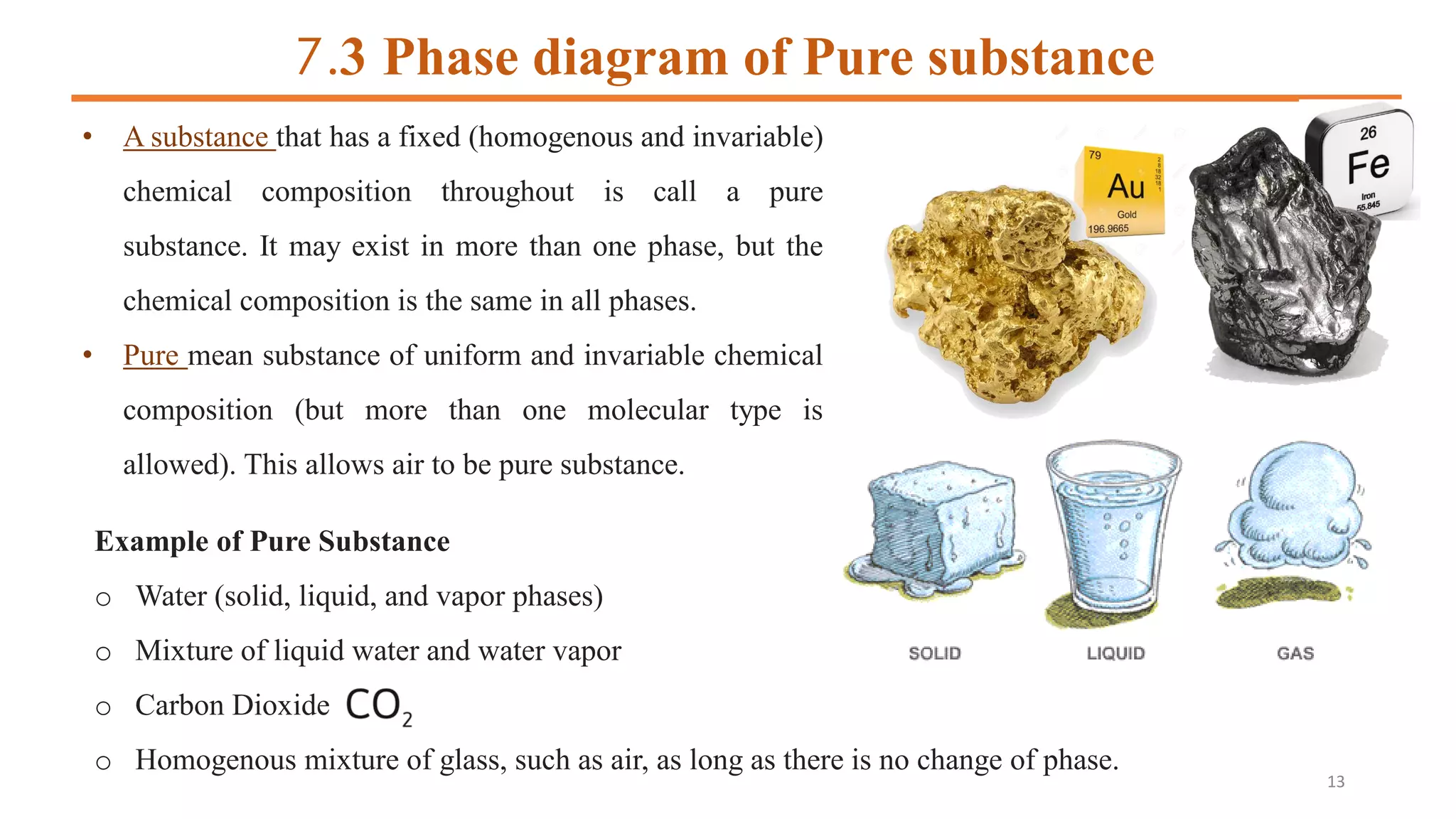 7.3 Phase diagram of Pure substance
• A substance that has a fixed (homogenous and invariable)
chemical composition throughout is call a pure
substance. It may exist in more than one phase, but the
chemical composition is the same in all phases.
• Pure mean substance of uniform and invariable chemical
composition (but more than one molecular type is
allowed). This allows air to be pure substance.
Example of Pure Substance
o Water (solid, liquid, and vapor phases)
o Mixture of liquid water and water vapor
o Carbon Dioxide
o Homogenous mixture of glass, such as air, as long as there is no change of phase.
13
 