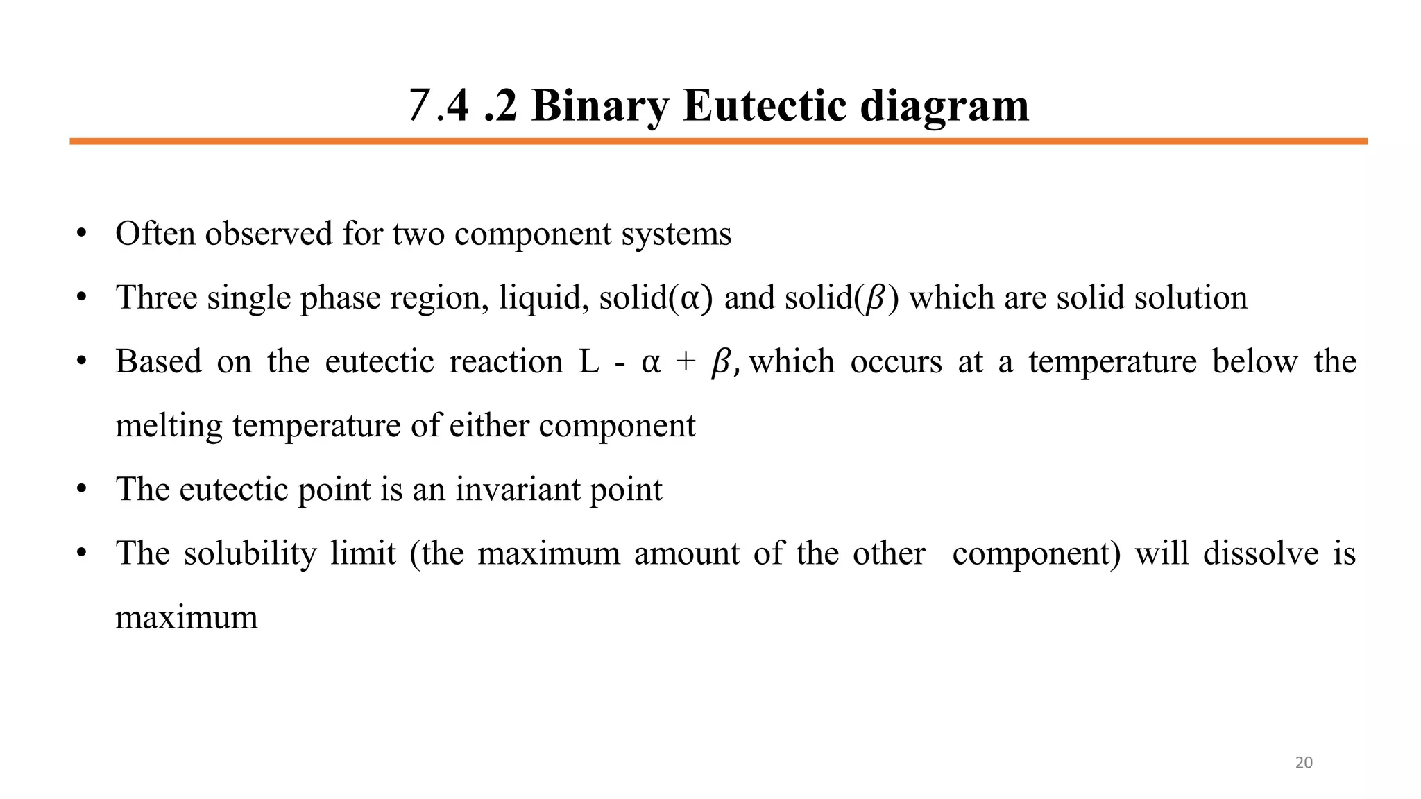 7.4 .2 Binary Eutectic diagram
• Often observed for two component systems
• Three single phase region, liquid, solid(α) and solid(𝛽) which are solid solution
• Based on the eutectic reaction L - α + 𝛽, which occurs at a temperature below the
melting temperature of either component
• The eutectic point is an invariant point
• The solubility limit (the maximum amount of the other component) will dissolve is
maximum
20
 