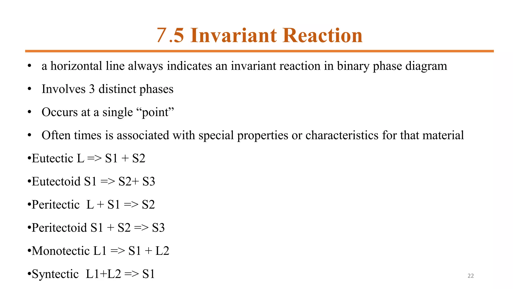 7.5 Invariant Reaction
• a horizontal line always indicates an invariant reaction in binary phase diagram
• Involves 3 distinct phases
• Occurs at a single “point”
• Often times is associated with special properties or characteristics for that material
•Eutectic L => S1 + S2
•Eutectoid S1 => S2+ S3
•Peritectic L + S1 => S2
•Peritectoid S1 + S2 => S3
•Monotectic L1 => S1 + L2
•Syntectic L1+L2 => S1 22
 