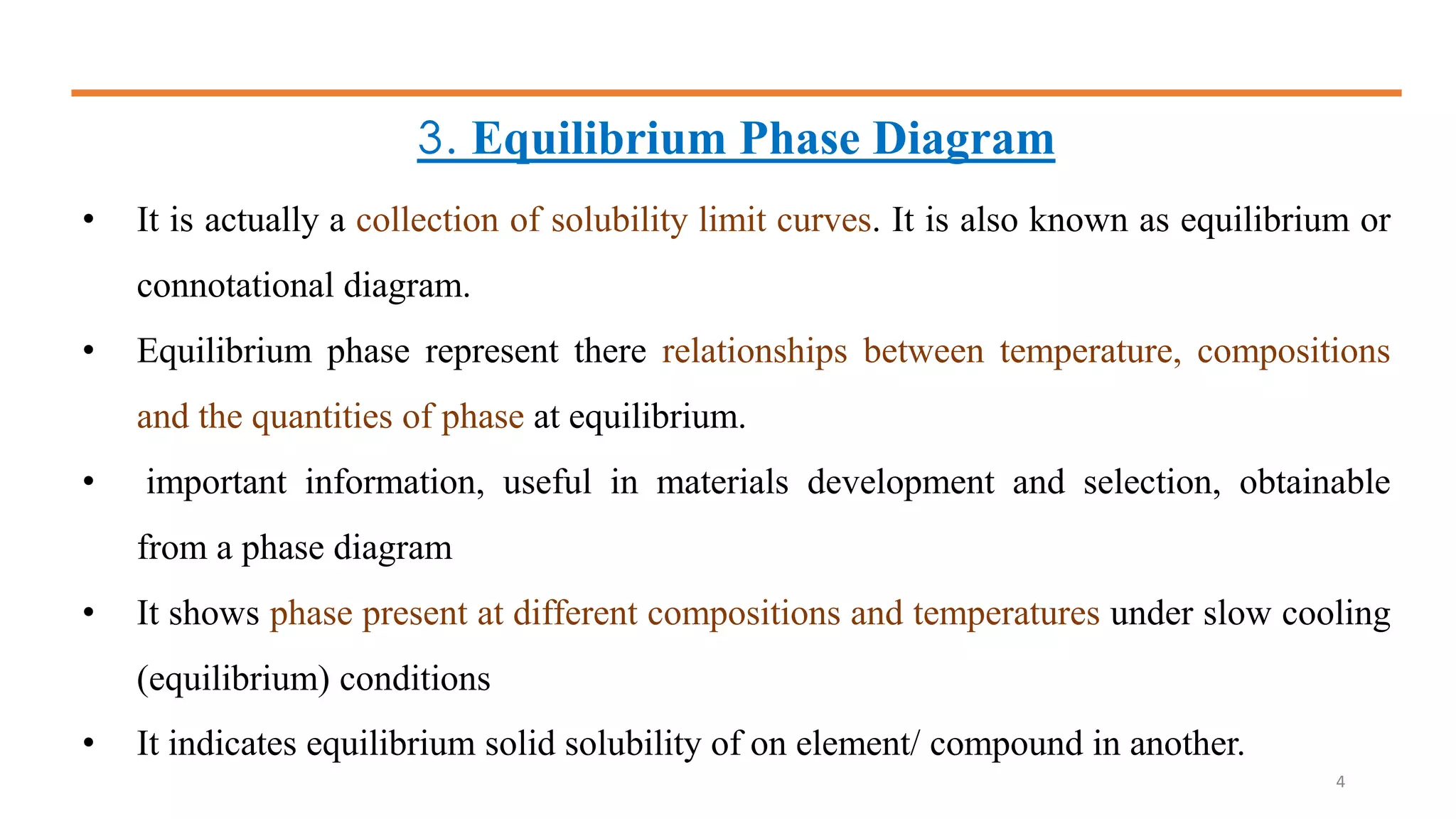3. Equilibrium Phase Diagram
• It is actually a collection of solubility limit curves. It is also known as equilibrium or
connotational diagram.
• Equilibrium phase represent there relationships between temperature, compositions
and the quantities of phase at equilibrium.
• important information, useful in materials development and selection, obtainable
from a phase diagram
• It shows phase present at different compositions and temperatures under slow cooling
(equilibrium) conditions
• It indicates equilibrium solid solubility of on element/ compound in another.
4
 