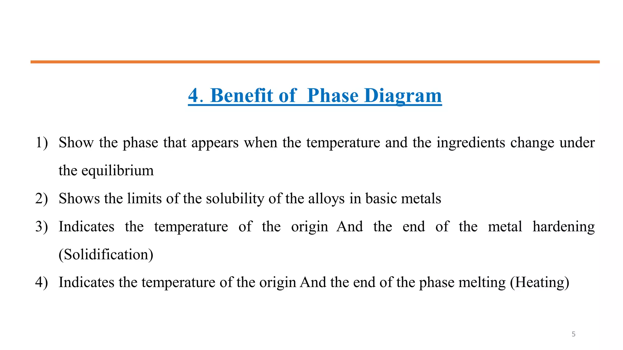 4. Benefit of Phase Diagram
1) Show the phase that appears when the temperature and the ingredients change under
the equilibrium
2) Shows the limits of the solubility of the alloys in basic metals
3) Indicates the temperature of the origin And the end of the metal hardening
(Solidification)
4) Indicates the temperature of the origin And the end of the phase melting (Heating)
5
 