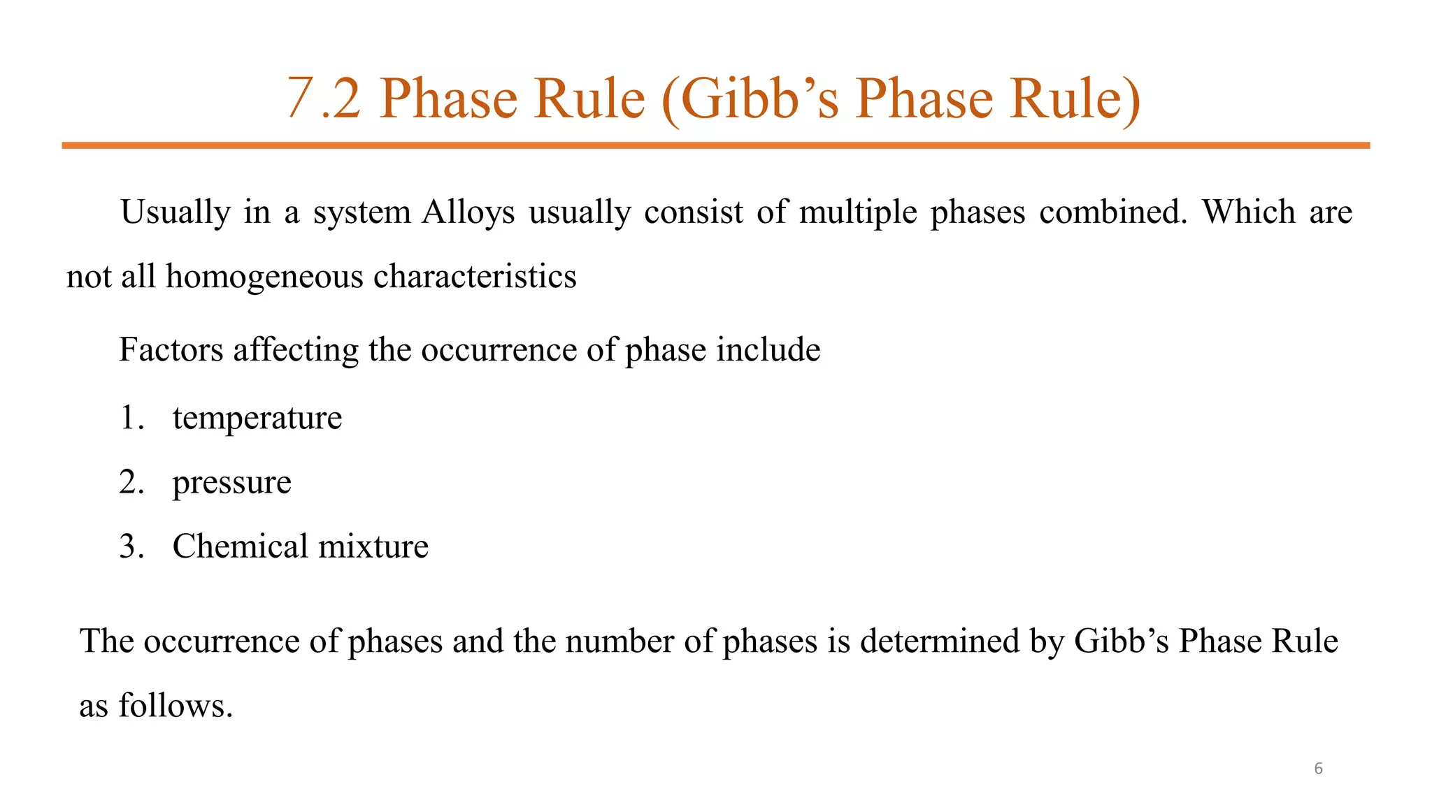 7.2 Phase Rule (Gibb’s Phase Rule)
Usually in a system Alloys usually consist of multiple phases combined. Which are
not all homogeneous characteristics
Factors affecting the occurrence of phase include
1. temperature
2. pressure
3. Chemical mixture
The occurrence of phases and the number of phases is determined by Gibb’s Phase Rule
as follows.
6
 