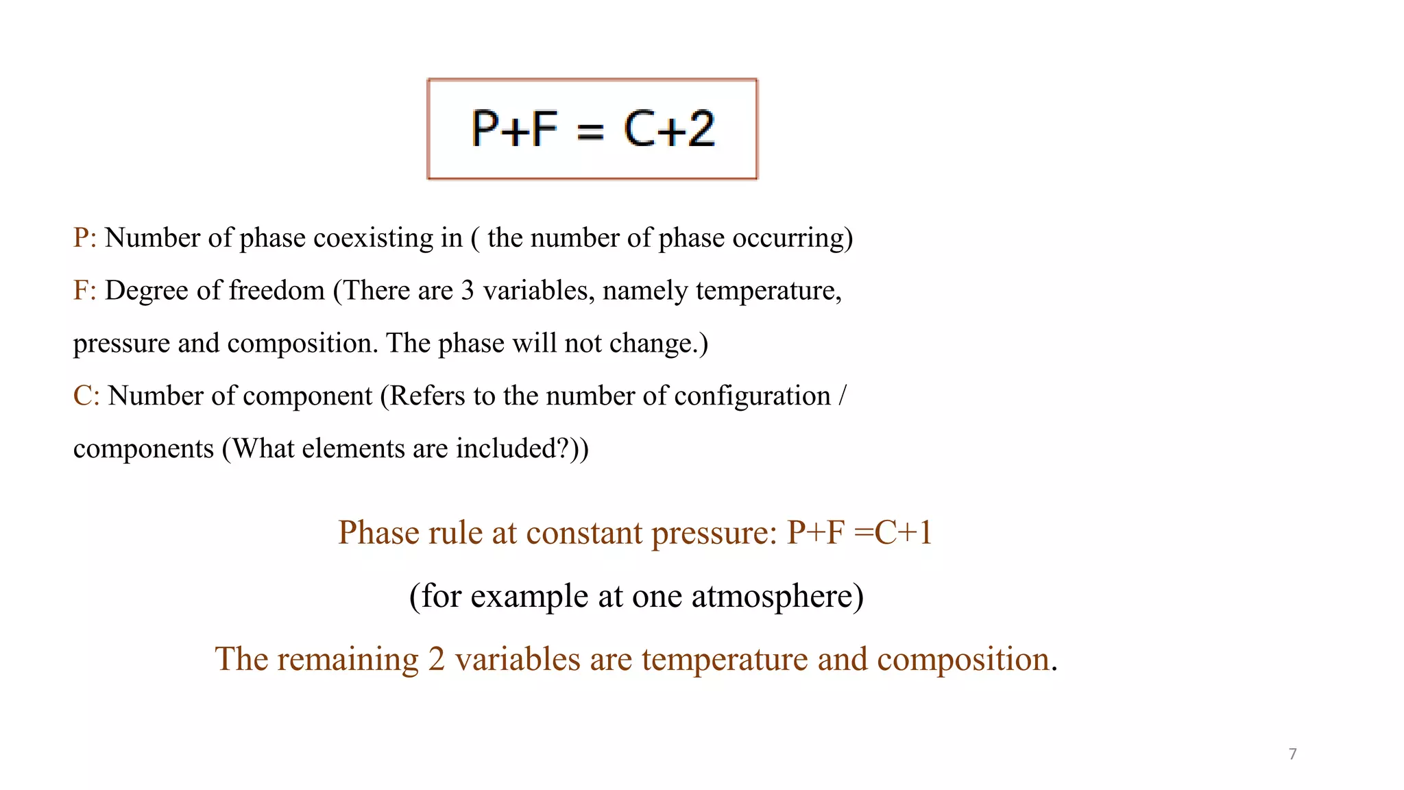 P: Number of phase coexisting in ( the number of phase occurring)
F: Degree of freedom (There are 3 variables, namely temperature,
pressure and composition. The phase will not change.)
C: Number of component (Refers to the number of configuration /
components (What elements are included?))
Phase rule at constant pressure: P+F =C+1
(for example at one atmosphere)
The remaining 2 variables are temperature and composition.
7
 