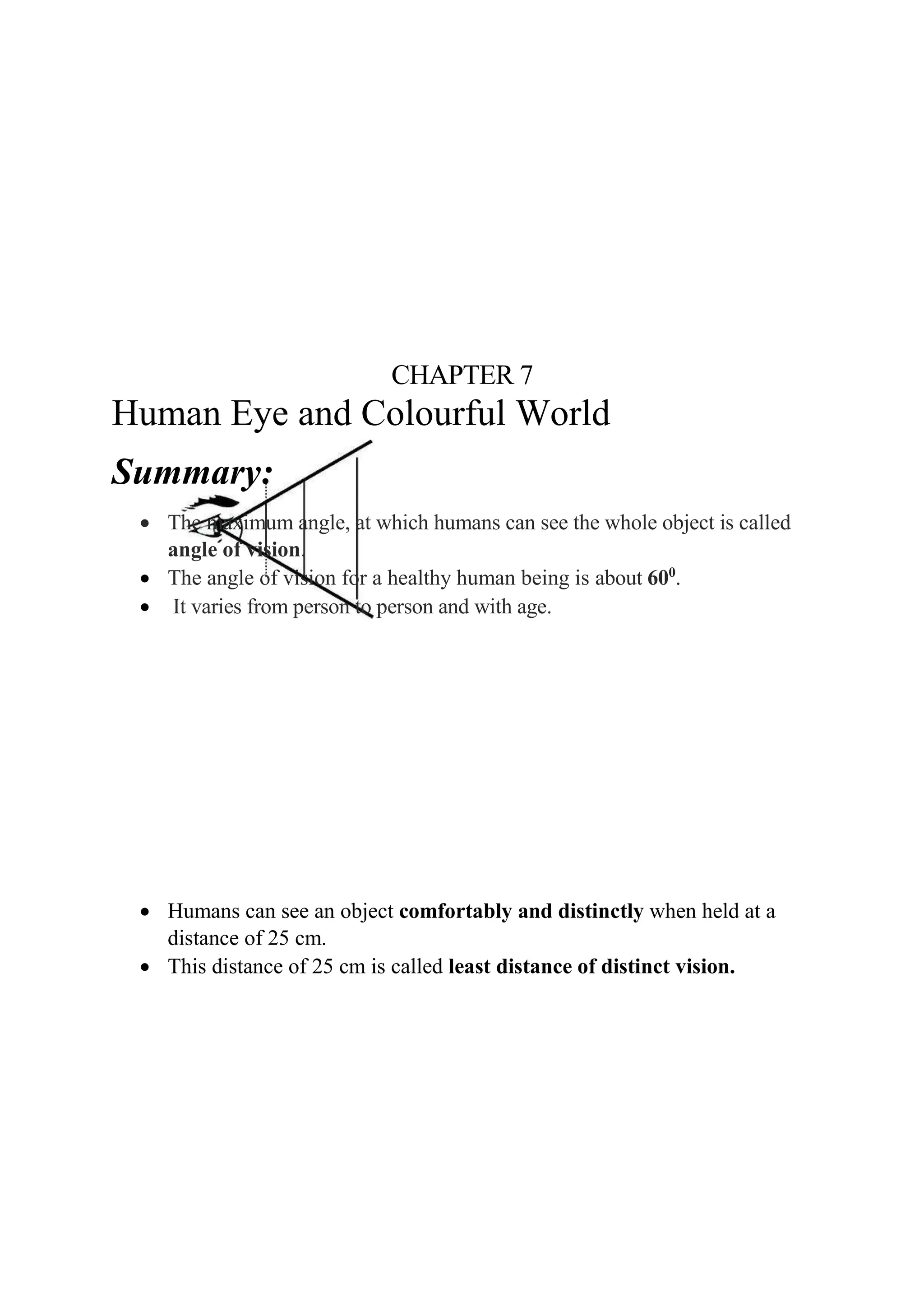CHAPTER 7
Human Eye and Colourful World
Summary:
• The maximum angle, at which humans can see the whole object is called
angle of vision.
• The angle of vision for a healthy human being is about 600
.
• It varies from person to person and with age.
• Humans can see an object comfortably and distinctly when held at a
distance of 25 cm.
• This distance of 25 cm is called least distance of distinct vision.
 