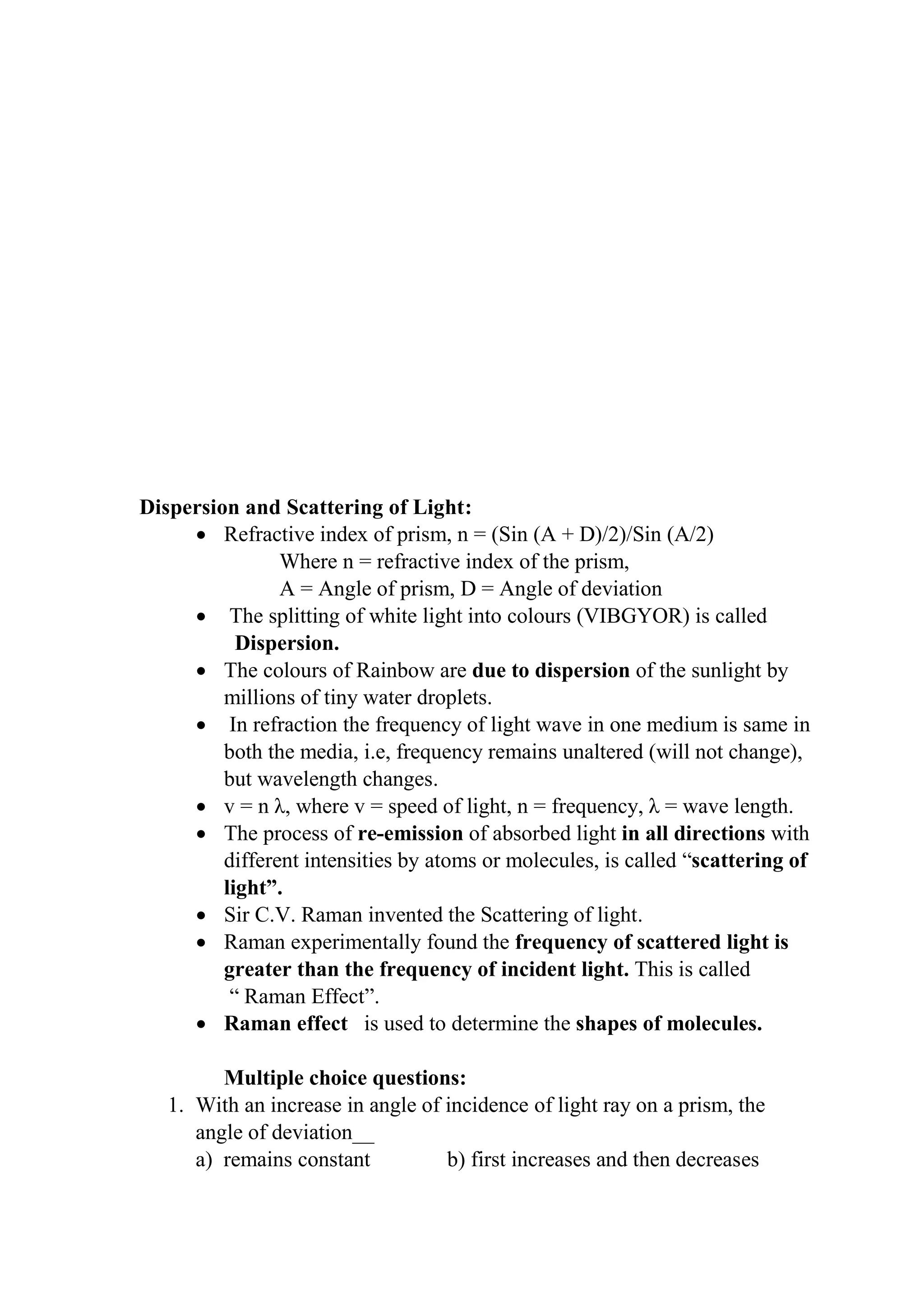 Dispersion and Scattering of Light:
• Refractive index of prism, n = (Sin (A + D)/2)/Sin (A/2)
Where n = refractive index of the prism,
A = Angle of prism, D = Angle of deviation
• The splitting of white light into colours (VIBGYOR) is called
Dispersion.
• The colours of Rainbow are due to dispersion of the sunlight by
millions of tiny water droplets.
• In refraction the frequency of light wave in one medium is same in
both the media, i.e, frequency remains unaltered (will not change),
but wavelength changes.
• v = n λ, where v = speed of light, n = frequency, λ = wave length.
• The process of re-emission of absorbed light in all directions with
different intensities by atoms or molecules, is called “scattering of
light”.
• Sir C.V. Raman invented the Scattering of light.
• Raman experimentally found the frequency of scattered light is
greater than the frequency of incident light. This is called
“ Raman Effect”.
• Raman effect is used to determine the shapes of molecules.
Multiple choice questions:
1. With an increase in angle of incidence of light ray on a prism, the
angle of deviation__
a) remains constant b) first increases and then decreases
 