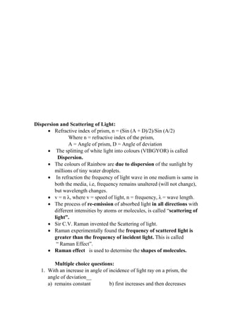 Dispersion and Scattering of Light:
• Refractive index of prism, n = (Sin (A + D)/2)/Sin (A/2)
Where n = refractive index of the prism,
A = Angle of prism, D = Angle of deviation
• The splitting of white light into colours (VIBGYOR) is called
Dispersion.
• The colours of Rainbow are due to dispersion of the sunlight by
millions of tiny water droplets.
• In refraction the frequency of light wave in one medium is same in
both the media, i.e, frequency remains unaltered (will not change),
but wavelength changes.
• v = n λ, where v = speed of light, n = frequency, λ = wave length.
• The process of re-emission of absorbed light in all directions with
different intensities by atoms or molecules, is called “scattering of
light”.
• Sir C.V. Raman invented the Scattering of light.
• Raman experimentally found the frequency of scattered light is
greater than the frequency of incident light. This is called
“ Raman Effect”.
• Raman effect is used to determine the shapes of molecules.
Multiple choice questions:
1. With an increase in angle of incidence of light ray on a prism, the
angle of deviation__
a) remains constant b) first increases and then decreases
 