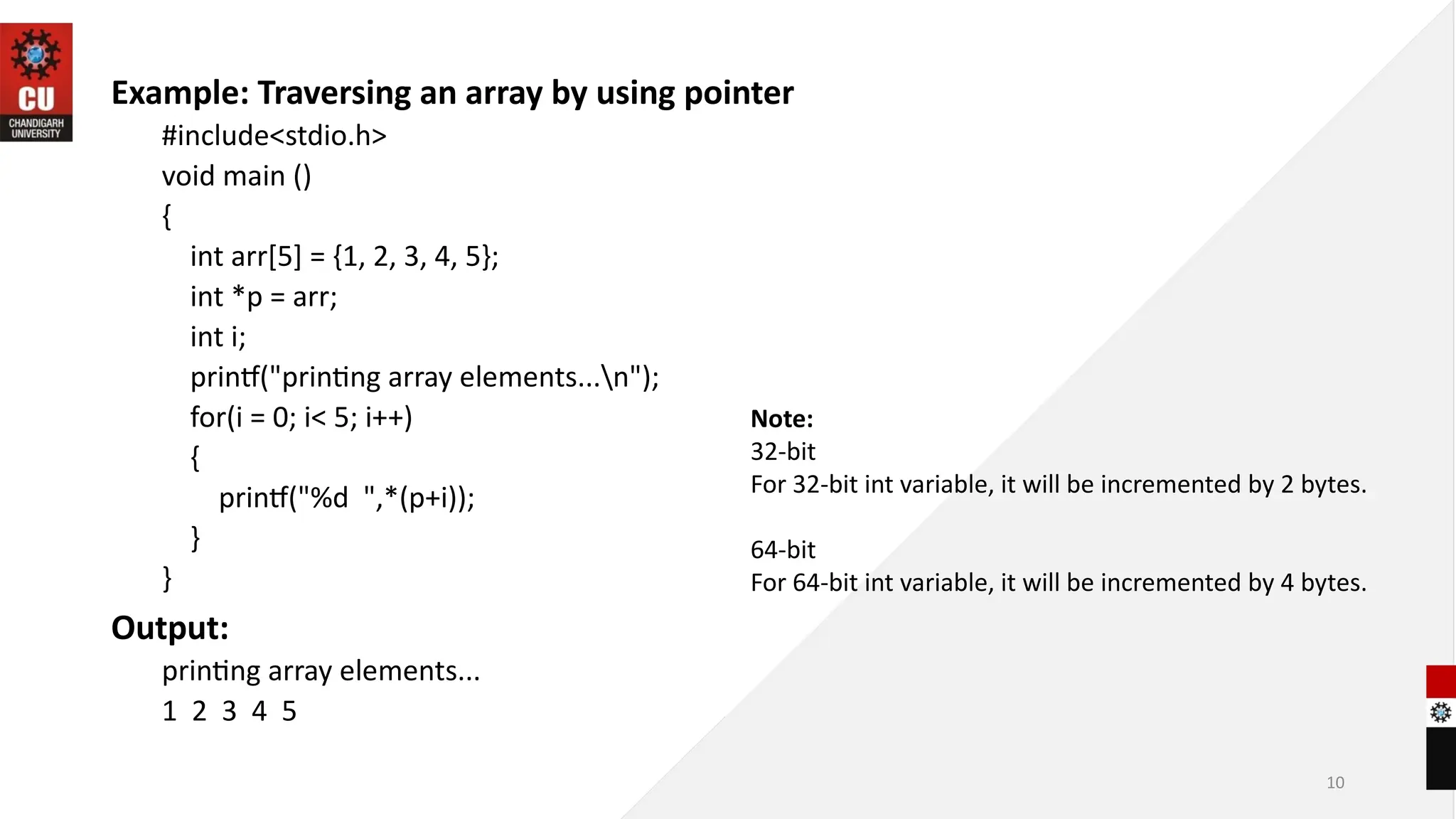10
Example: Traversing an array by using pointer
#include<stdio.h>
void main ()
{
int arr[5] = {1, 2, 3, 4, 5};
int *p = arr;
int i;
printf("printing array elements...n");
for(i = 0; i< 5; i++)
{
printf("%d ",*(p+i));
}
}
Output:
printing array elements...
1 2 3 4 5
Note:
32-bit
For 32-bit int variable, it will be incremented by 2 bytes.
64-bit
For 64-bit int variable, it will be incremented by 4 bytes.
 