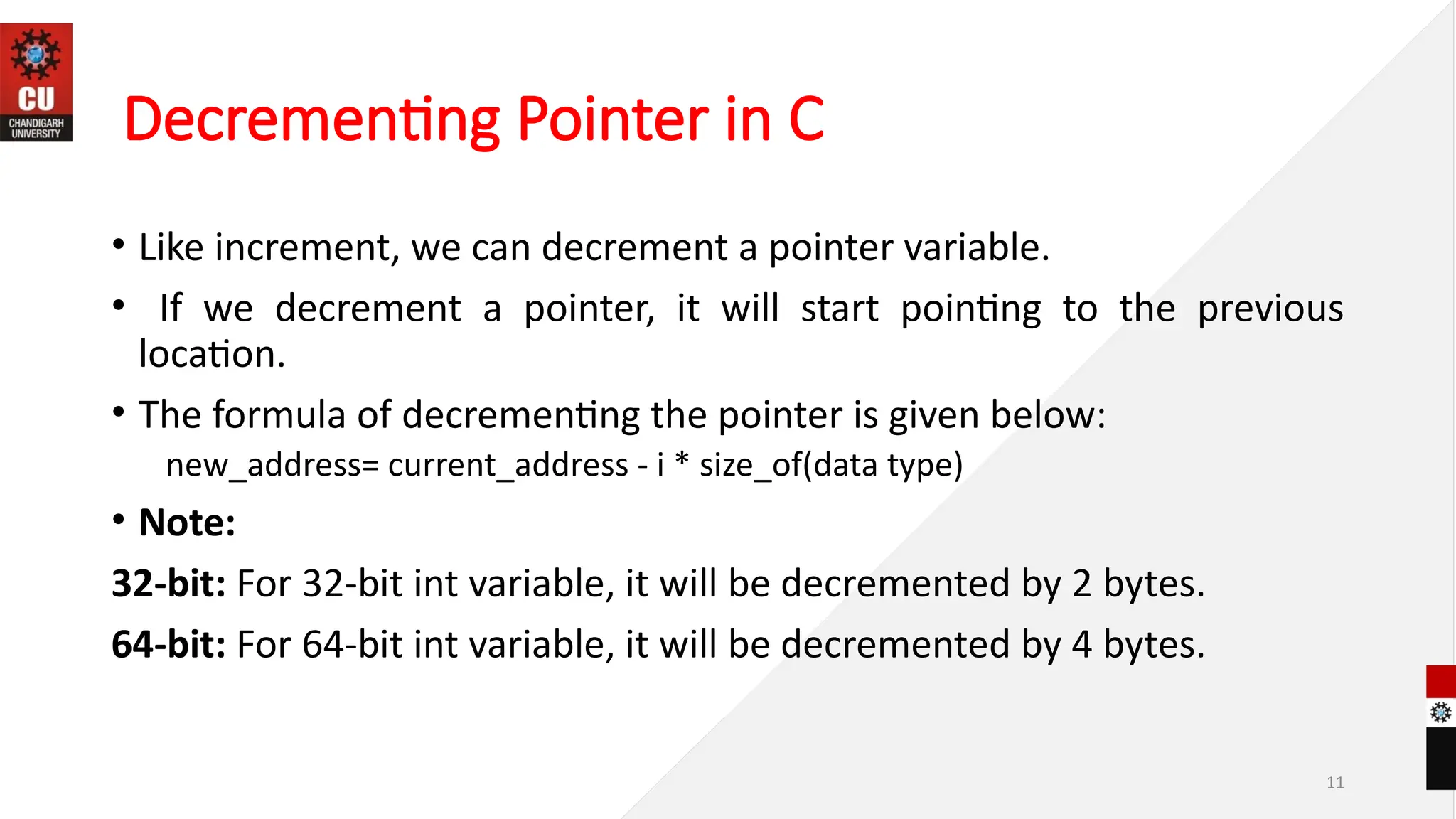 11
Decrementing Pointer in C
• Like increment, we can decrement a pointer variable.
• If we decrement a pointer, it will start pointing to the previous
location.
• The formula of decrementing the pointer is given below:
new_address= current_address - i * size_of(data type)
• Note:
32-bit: For 32-bit int variable, it will be decremented by 2 bytes.
64-bit: For 64-bit int variable, it will be decremented by 4 bytes.
 