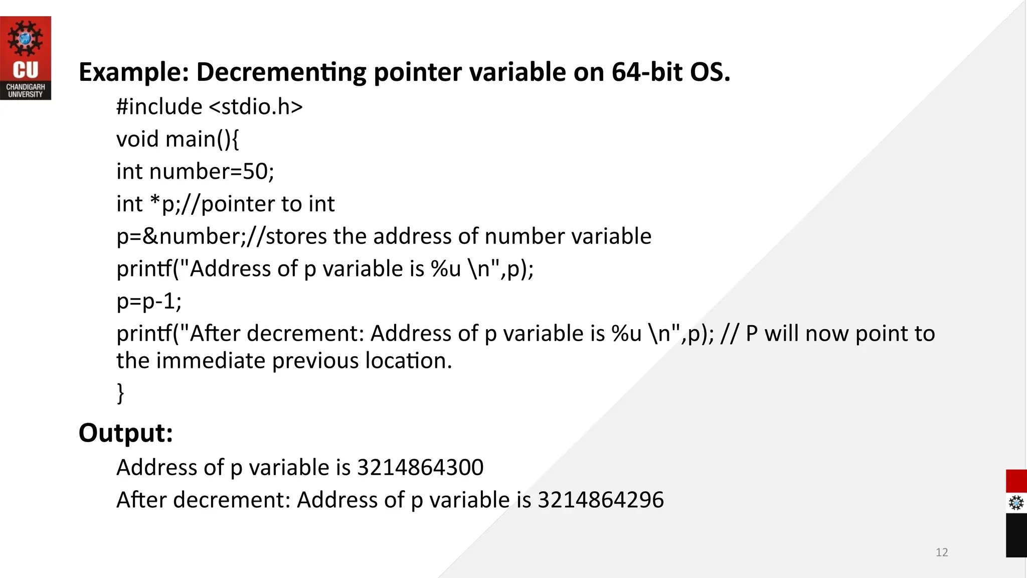 12
Example: Decrementing pointer variable on 64-bit OS.
#include <stdio.h>
void main(){
int number=50;
int *p;//pointer to int
p=&number;//stores the address of number variable
printf("Address of p variable is %u n",p);
p=p-1;
printf("After decrement: Address of p variable is %u n",p); // P will now point to
the immediate previous location.
}
Output:
Address of p variable is 3214864300
After decrement: Address of p variable is 3214864296
 