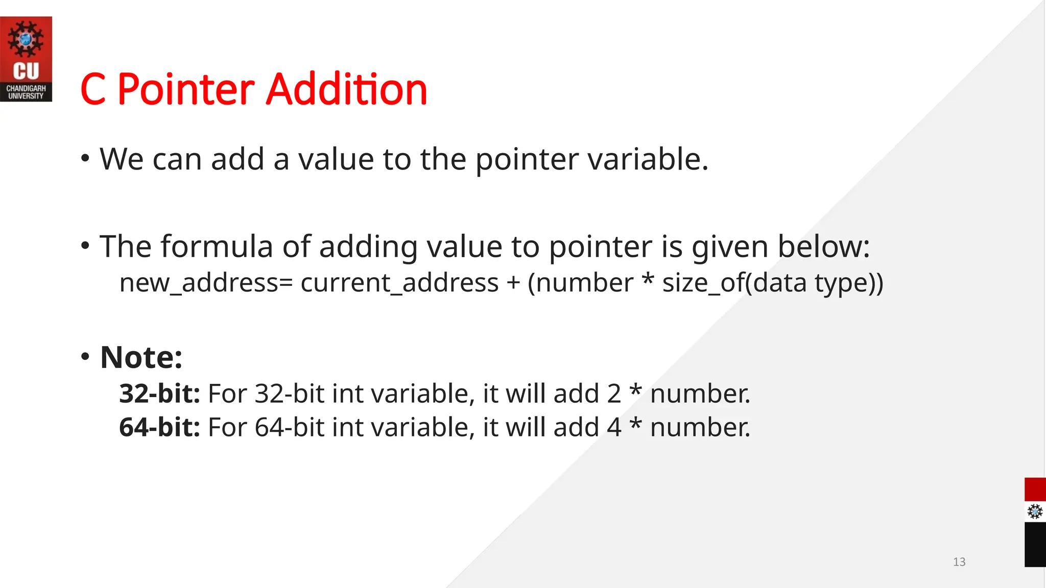 13
C Pointer Addition
• We can add a value to the pointer variable.
• The formula of adding value to pointer is given below:
new_address= current_address + (number * size_of(data type))
• Note:
32-bit: For 32-bit int variable, it will add 2 * number.
64-bit: For 64-bit int variable, it will add 4 * number.
 