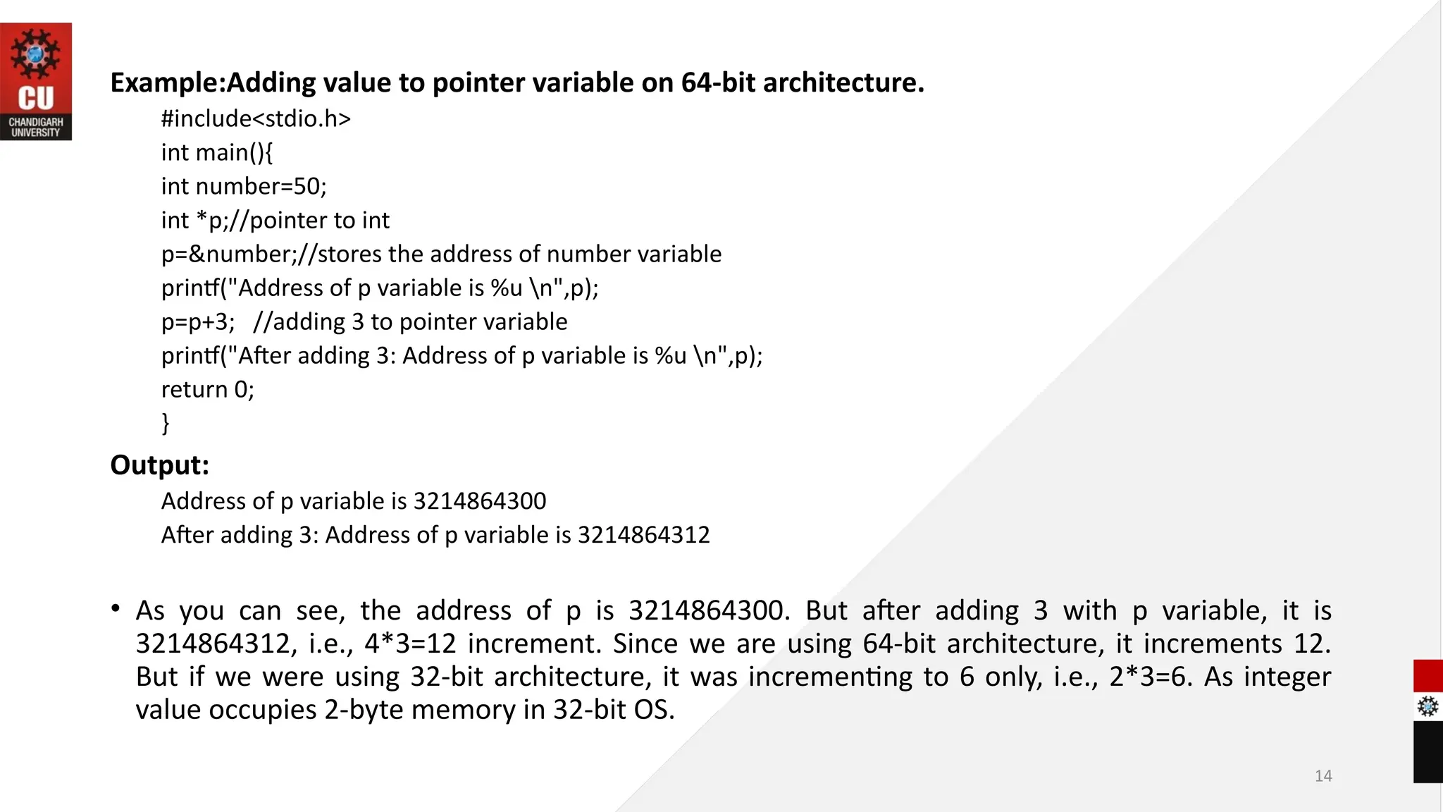 14
Example:Adding value to pointer variable on 64-bit architecture.
#include<stdio.h>
int main(){
int number=50;
int *p;//pointer to int
p=&number;//stores the address of number variable
printf("Address of p variable is %u n",p);
p=p+3; //adding 3 to pointer variable
printf("After adding 3: Address of p variable is %u n",p);
return 0;
}
Output:
Address of p variable is 3214864300
After adding 3: Address of p variable is 3214864312
• As you can see, the address of p is 3214864300. But after adding 3 with p variable, it is
3214864312, i.e., 4*3=12 increment. Since we are using 64-bit architecture, it increments 12.
But if we were using 32-bit architecture, it was incrementing to 6 only, i.e., 2*3=6. As integer
value occupies 2-byte memory in 32-bit OS.
 
