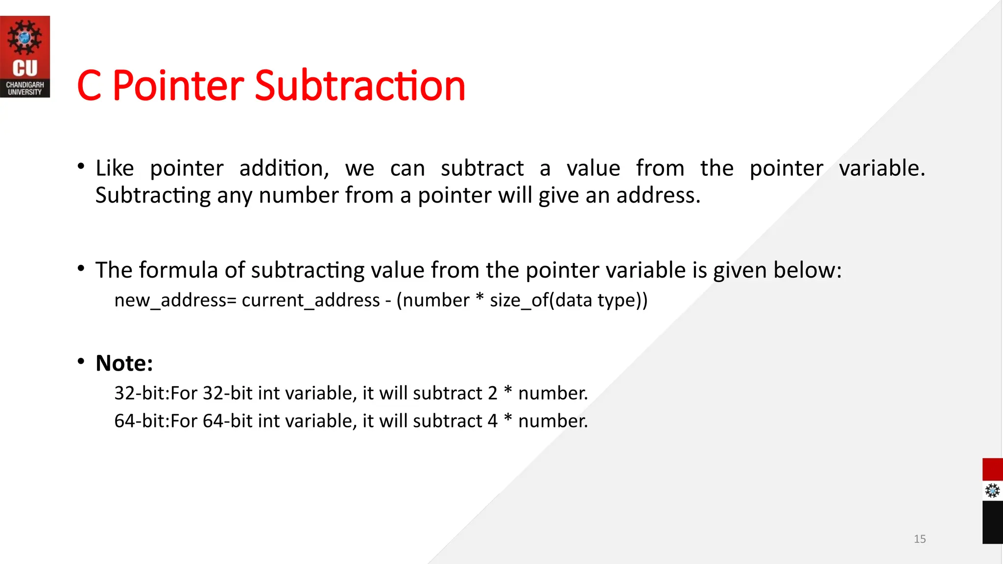 15
C Pointer Subtraction
• Like pointer addition, we can subtract a value from the pointer variable.
Subtracting any number from a pointer will give an address.
• The formula of subtracting value from the pointer variable is given below:
new_address= current_address - (number * size_of(data type))
• Note:
32-bit:For 32-bit int variable, it will subtract 2 * number.
64-bit:For 64-bit int variable, it will subtract 4 * number.
 