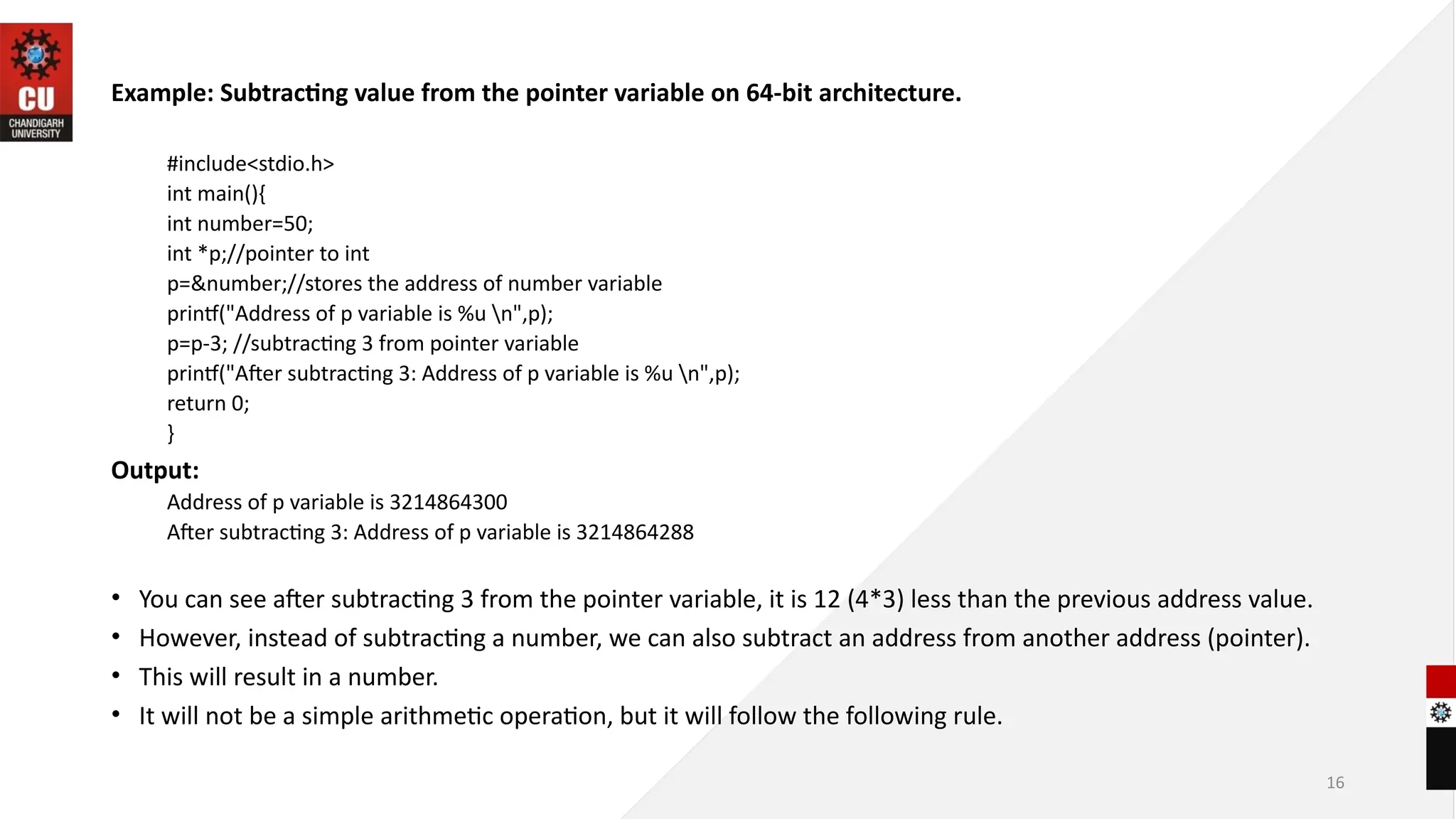 16
Example: Subtracting value from the pointer variable on 64-bit architecture.
#include<stdio.h>
int main(){
int number=50;
int *p;//pointer to int
p=&number;//stores the address of number variable
printf("Address of p variable is %u n",p);
p=p-3; //subtracting 3 from pointer variable
printf("After subtracting 3: Address of p variable is %u n",p);
return 0;
}
Output:
Address of p variable is 3214864300
After subtracting 3: Address of p variable is 3214864288
• You can see after subtracting 3 from the pointer variable, it is 12 (4*3) less than the previous address value.
• However, instead of subtracting a number, we can also subtract an address from another address (pointer).
• This will result in a number.
• It will not be a simple arithmetic operation, but it will follow the following rule.
 