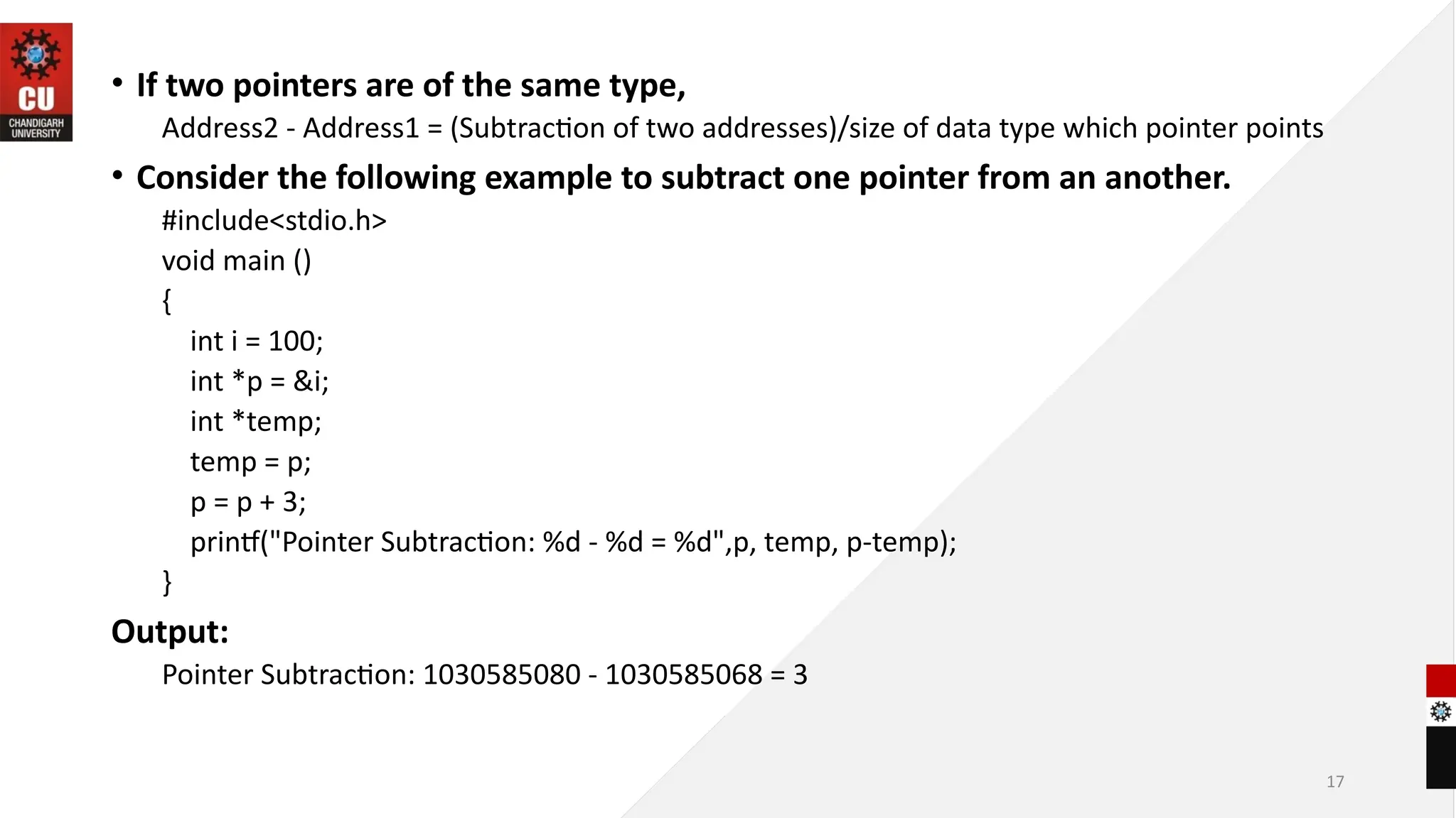 17
• If two pointers are of the same type,
Address2 - Address1 = (Subtraction of two addresses)/size of data type which pointer points
• Consider the following example to subtract one pointer from an another.
#include<stdio.h>
void main ()
{
int i = 100;
int *p = &i;
int *temp;
temp = p;
p = p + 3;
printf("Pointer Subtraction: %d - %d = %d",p, temp, p-temp);
}
Output:
Pointer Subtraction: 1030585080 - 1030585068 = 3
 