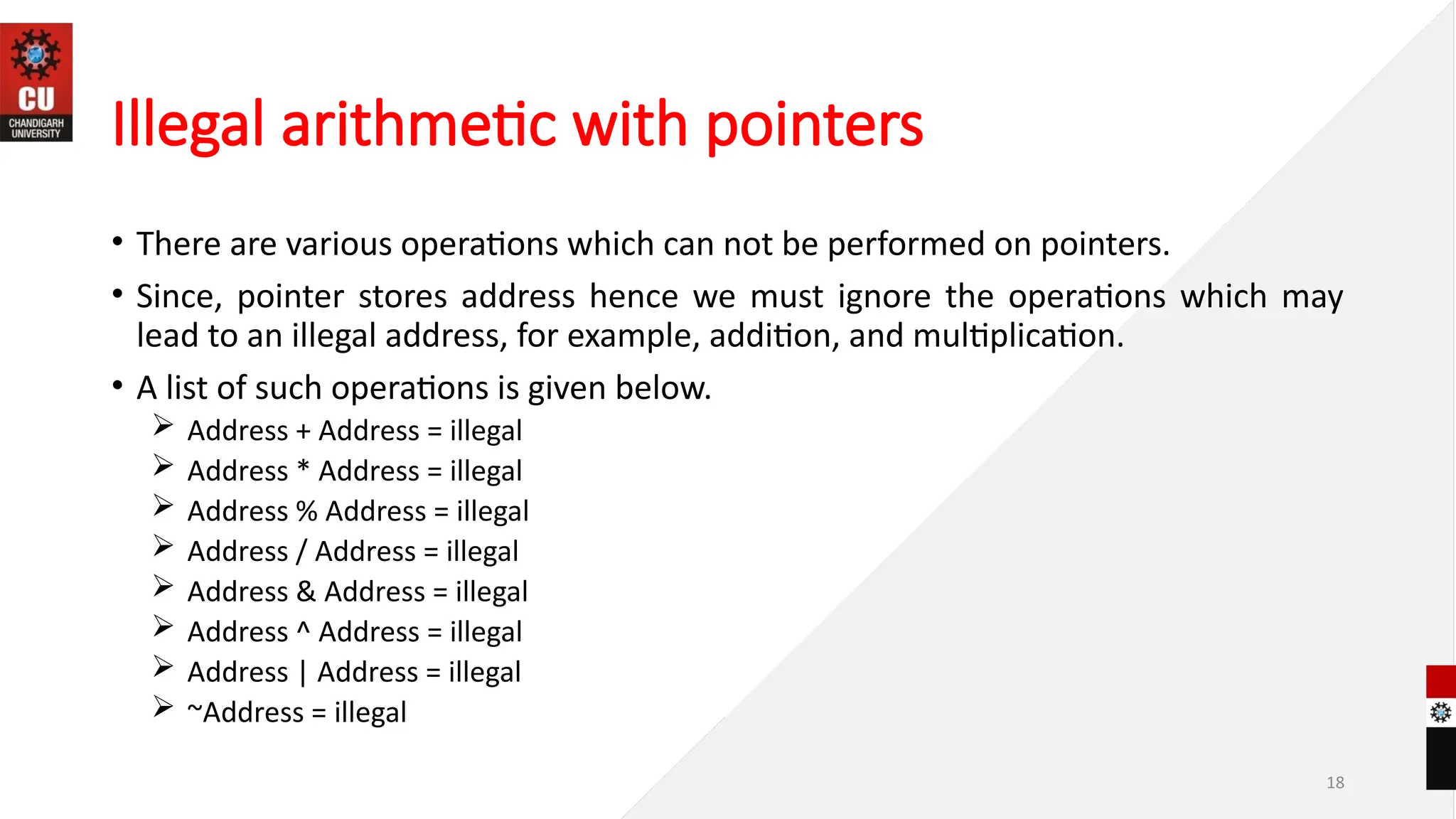 18
Illegal arithmetic with pointers
• There are various operations which can not be performed on pointers.
• Since, pointer stores address hence we must ignore the operations which may
lead to an illegal address, for example, addition, and multiplication.
• A list of such operations is given below.
 Address + Address = illegal
 Address * Address = illegal
 Address % Address = illegal
 Address / Address = illegal
 Address & Address = illegal
 Address ^ Address = illegal
 Address | Address = illegal
 ~Address = illegal
 