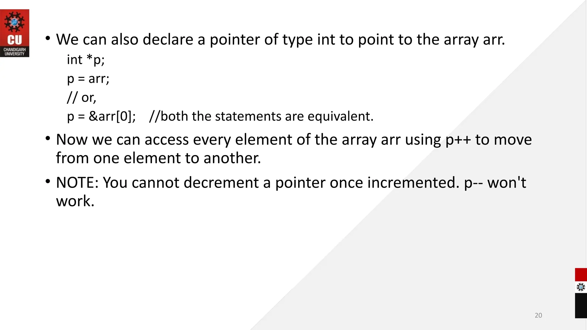 20
• We can also declare a pointer of type int to point to the array arr.
int *p;
p = arr;
// or,
p = &arr[0]; //both the statements are equivalent.
• Now we can access every element of the array arr using p++ to move
from one element to another.
• NOTE: You cannot decrement a pointer once incremented. p-- won't
work.
 