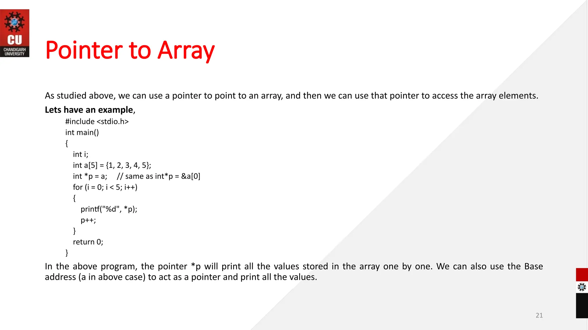 Pointer to Array
As studied above, we can use a pointer to point to an array, and then we can use that pointer to access the array elements.
Lets have an example,
#include <stdio.h>
int main()
{
int i;
int a[5] = {1, 2, 3, 4, 5};
int *p = a; // same as int*p = &a[0]
for (i = 0; i < 5; i++)
{
printf("%d", *p);
p++;
}
return 0;
}
In the above program, the pointer *p will print all the values stored in the array one by one. We can also use the Base
address (a in above case) to act as a pointer and print all the values.
21
 