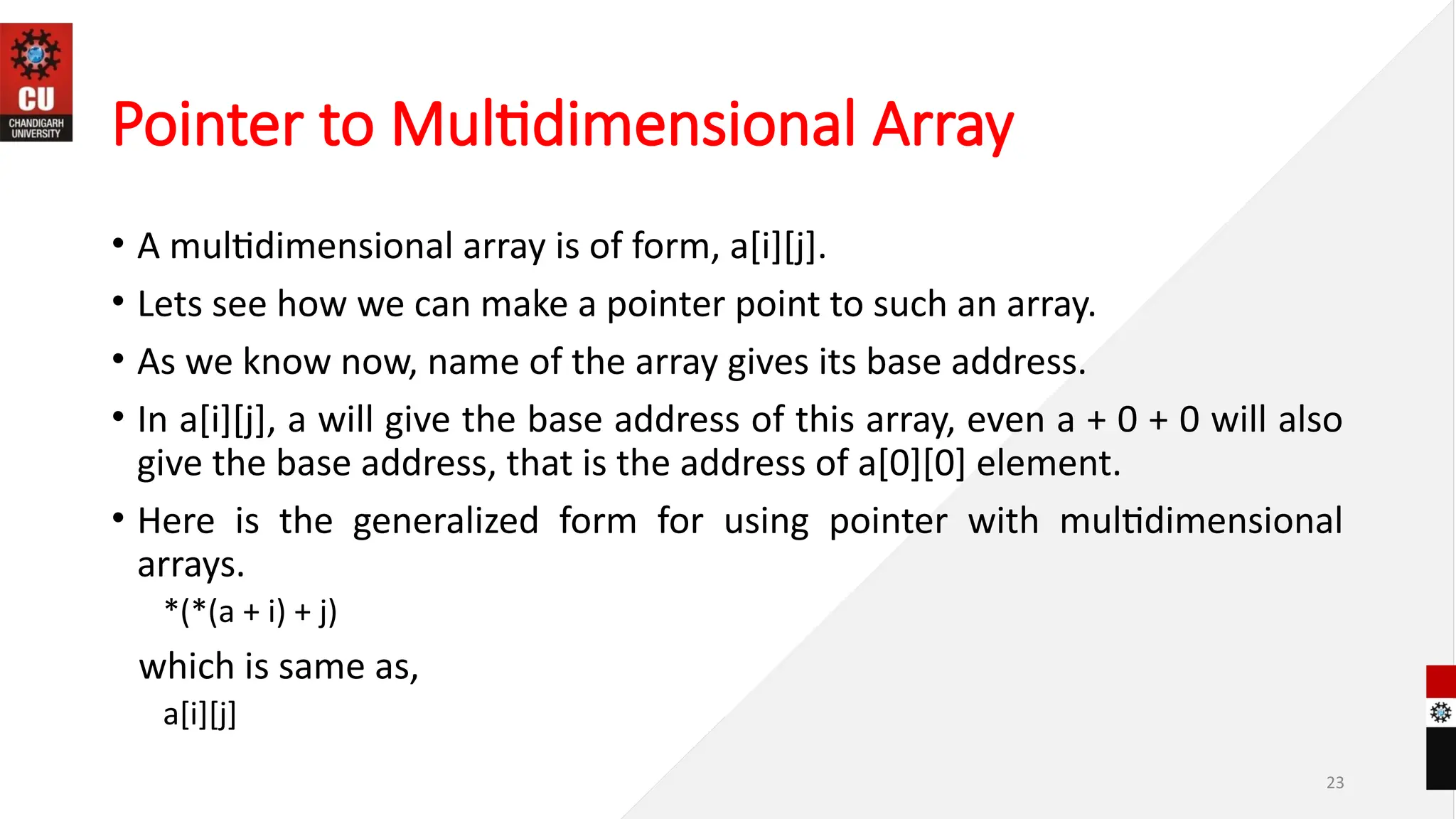 Pointer to Multidimensional Array
• A multidimensional array is of form, a[i][j].
• Lets see how we can make a pointer point to such an array.
• As we know now, name of the array gives its base address.
• In a[i][j], a will give the base address of this array, even a + 0 + 0 will also
give the base address, that is the address of a[0][0] element.
• Here is the generalized form for using pointer with multidimensional
arrays.
*(*(a + i) + j)
which is same as,
a[i][j]
23
 
