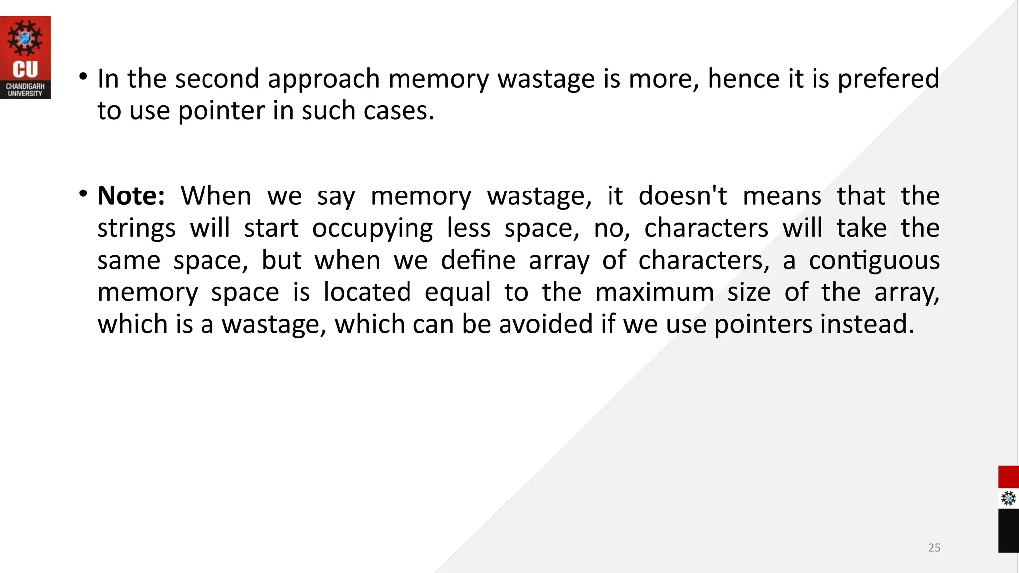 25
• In the second approach memory wastage is more, hence it is prefered
to use pointer in such cases.
• Note: When we say memory wastage, it doesn't means that the
strings will start occupying less space, no, characters will take the
same space, but when we define array of characters, a contiguous
memory space is located equal to the maximum size of the array,
which is a wastage, which can be avoided if we use pointers instead.
 