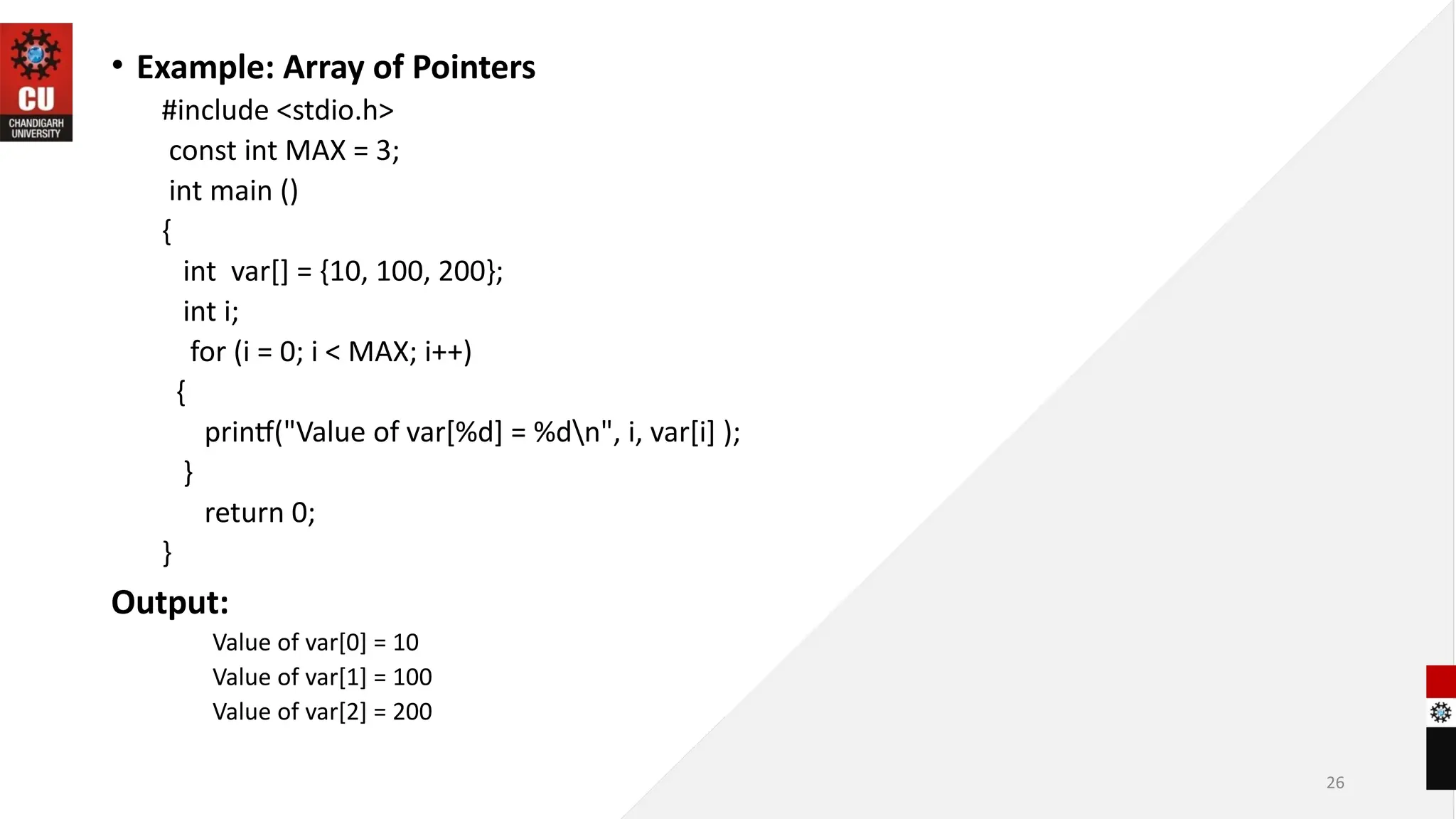 • Example: Array of Pointers
#include <stdio.h>
const int MAX = 3;
int main ()
{
int var[] = {10, 100, 200};
int i;
for (i = 0; i < MAX; i++)
{
printf("Value of var[%d] = %dn", i, var[i] );
}
return 0;
}
Output:
Value of var[0] = 10
Value of var[1] = 100
Value of var[2] = 200
26
 
