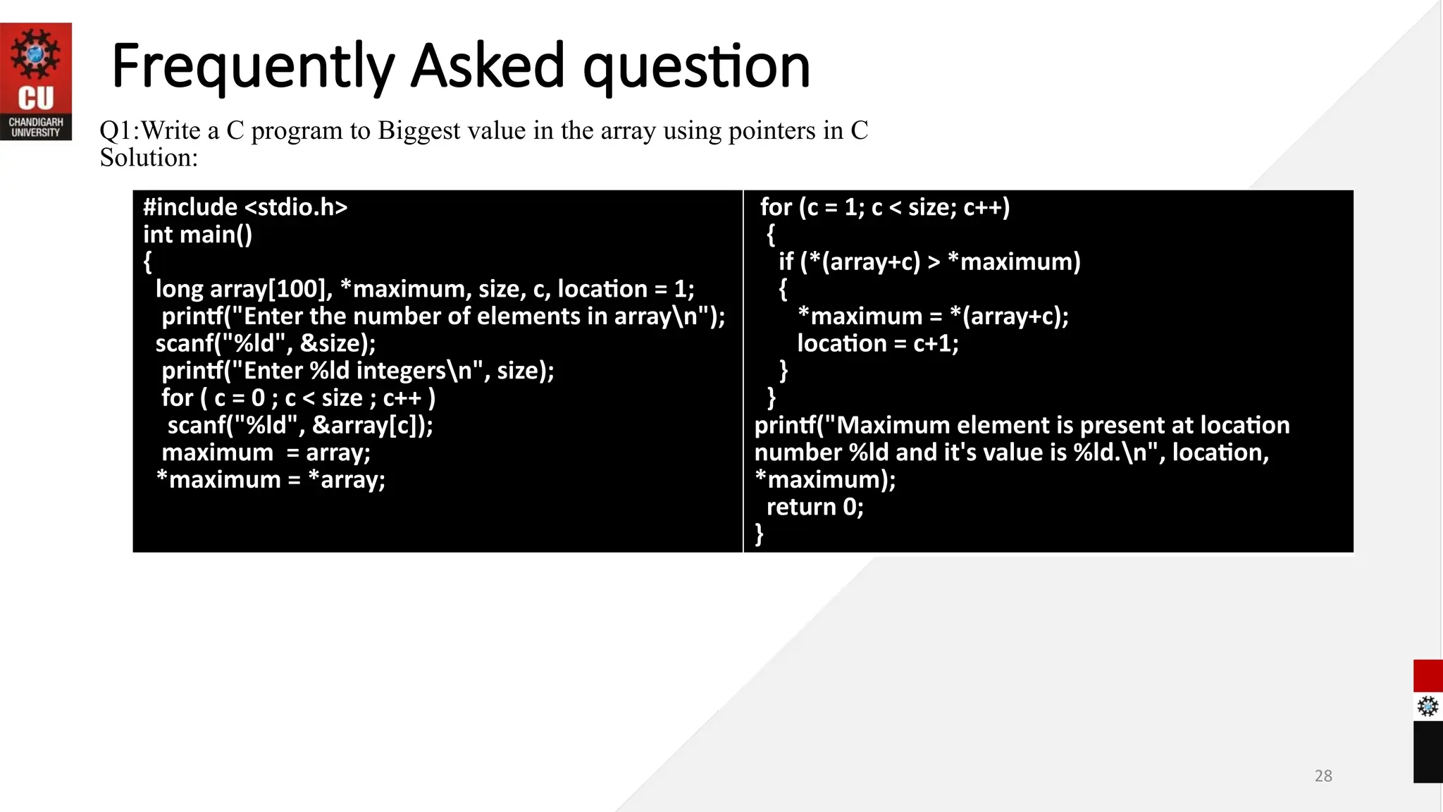 28
Frequently Asked question
Q1:Write a C program to Biggest value in the array using pointers in C
Solution:
#include <stdio.h>
int main()
{
long array[100], *maximum, size, c, location = 1;
printf("Enter the number of elements in arrayn");
scanf("%ld", &size);
printf("Enter %ld integersn", size);
for ( c = 0 ; c < size ; c++ )
scanf("%ld", &array[c]);
maximum = array;
*maximum = *array;
for (c = 1; c < size; c++)
{
if (*(array+c) > *maximum)
{
*maximum = *(array+c);
location = c+1;
}
}
printf("Maximum element is present at location
number %ld and it's value is %ld.n", location,
*maximum);
return 0;
}
 