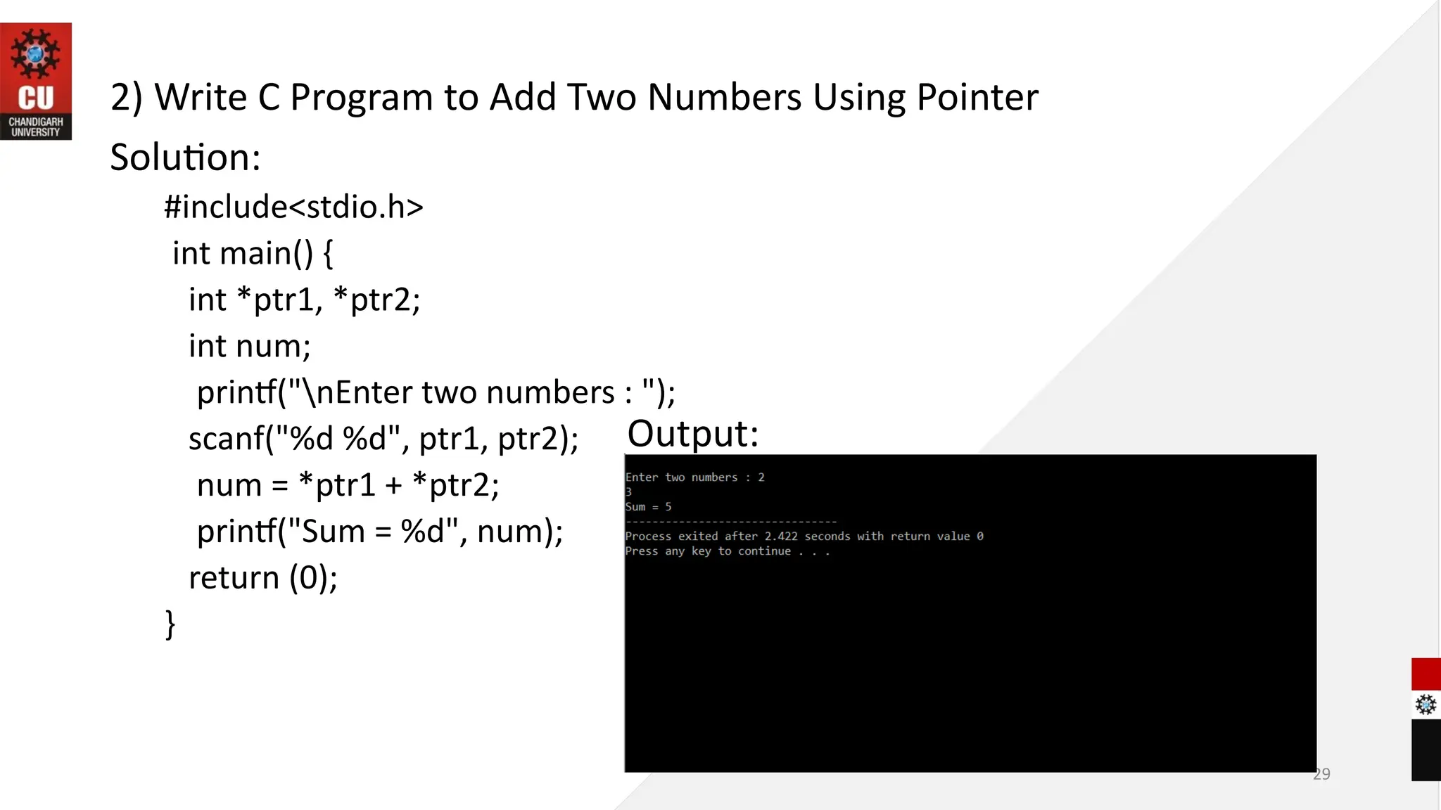 29
2) Write C Program to Add Two Numbers Using Pointer
Solution:
#include<stdio.h>
int main() {
int *ptr1, *ptr2;
int num;
printf("nEnter two numbers : ");
scanf("%d %d", ptr1, ptr2);
num = *ptr1 + *ptr2;
printf("Sum = %d", num);
return (0);
}
Output:
 