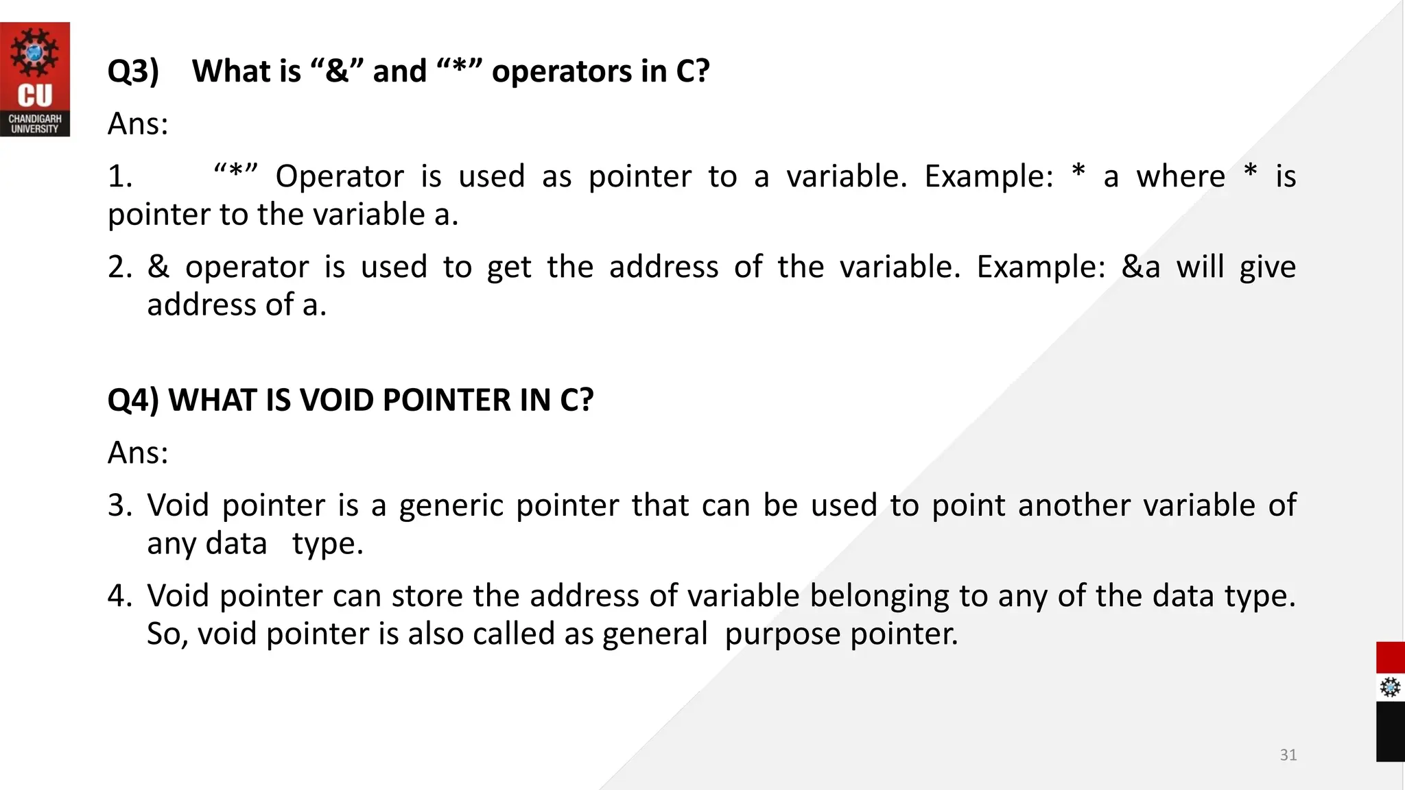 31
Q3) What is “&” and “*” operators in C?
Ans:
1. “*” Operator is used as pointer to a variable. Example: * a where * is
pointer to the variable a.
2. & operator is used to get the address of the variable. Example: &a will give
address of a.
Q4) WHAT IS VOID POINTER IN C?
Ans:
3. Void pointer is a generic pointer that can be used to point another variable of
any data type.
4. Void pointer can store the address of variable belonging to any of the data type.
So, void pointer is also called as general purpose pointer.
 