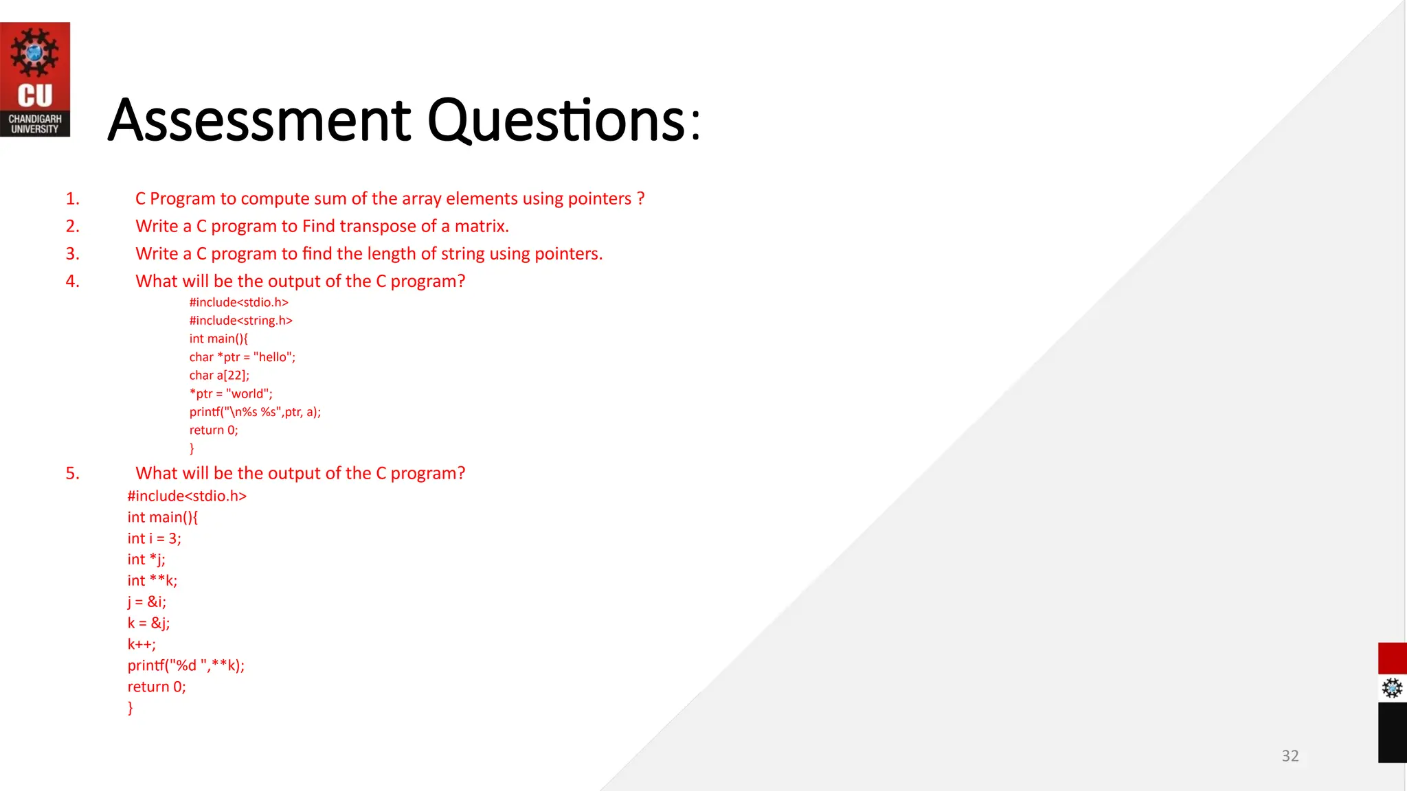 32
Assessment Questions:
1. C Program to compute sum of the array elements using pointers ?
2. Write a C program to Find transpose of a matrix.
3. Write a C program to find the length of string using pointers.
4. What will be the output of the C program?
#include<stdio.h>
#include<string.h>
int main(){
char *ptr = "hello";
char a[22];
*ptr = "world";
printf("n%s %s",ptr, a);
return 0;
}
5. What will be the output of the C program?
#include<stdio.h>
int main(){
int i = 3;
int *j;
int **k;
j = &i;
k = &j;
k++;
printf("%d ",**k);
return 0;
}
 