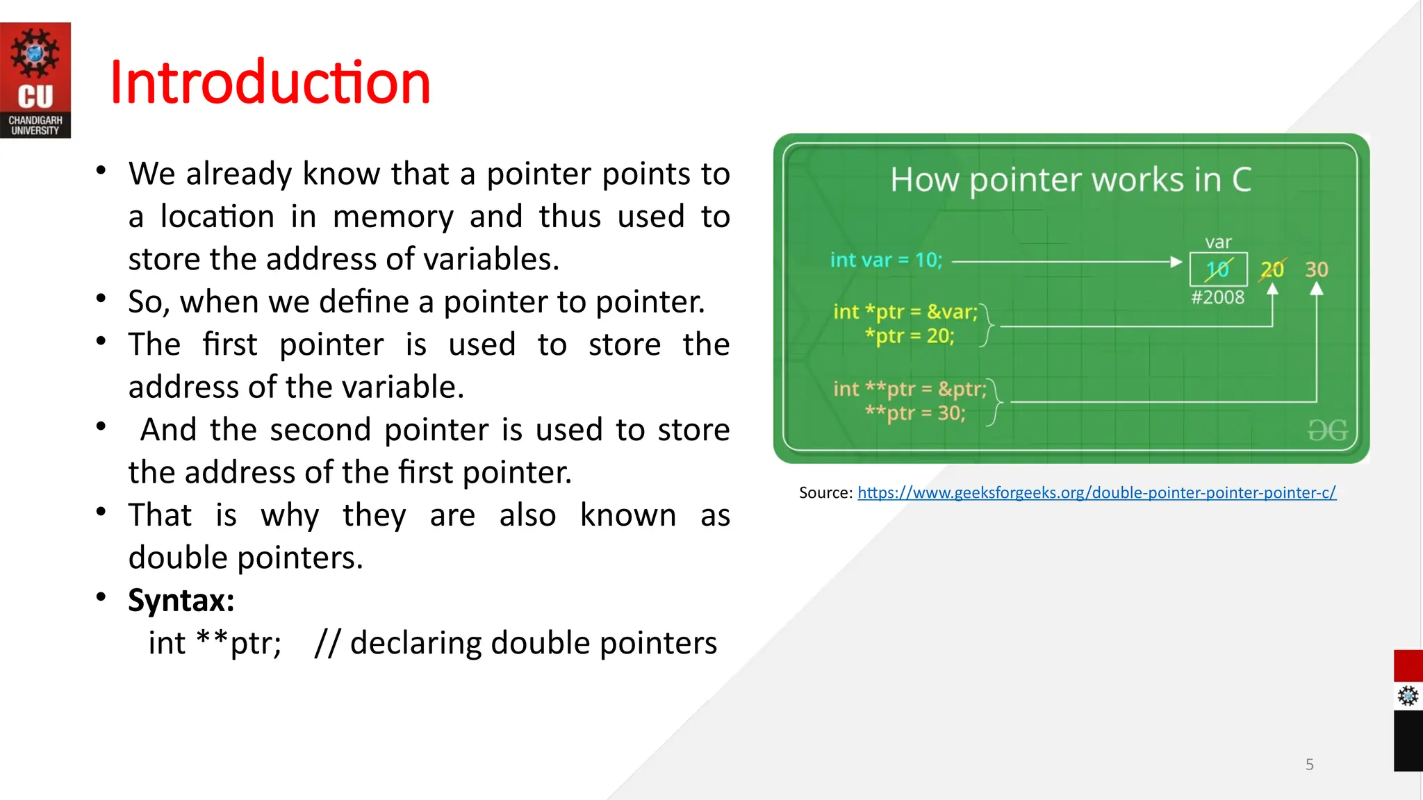 5
• We already know that a pointer points to
a location in memory and thus used to
store the address of variables.
• So, when we define a pointer to pointer.
• The first pointer is used to store the
address of the variable.
• And the second pointer is used to store
the address of the first pointer.
• That is why they are also known as
double pointers.
• Syntax:
int **ptr; // declaring double pointers
Introduction
Source: https://www.geeksforgeeks.org/double-pointer-pointer-pointer-c/
 