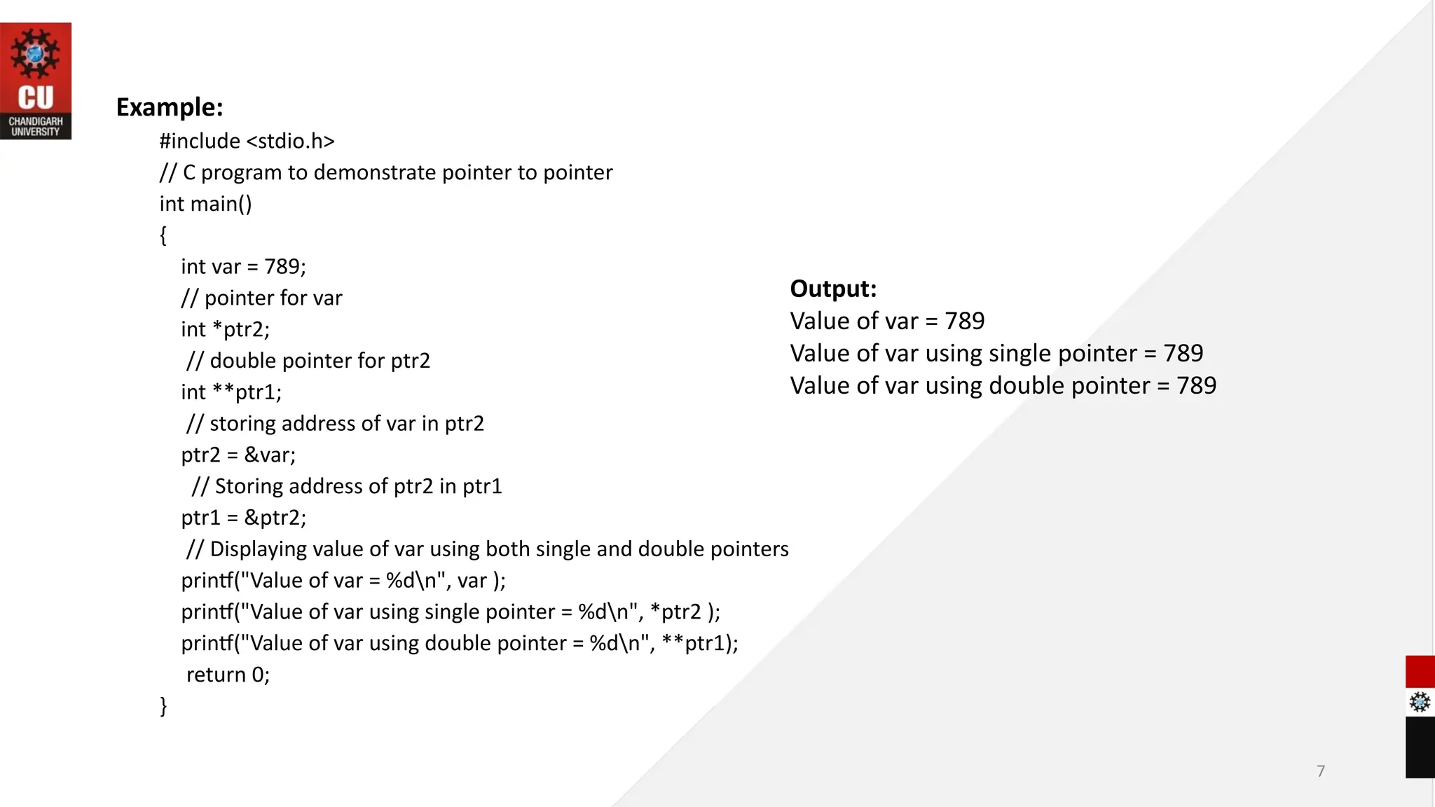 7
Example:
#include <stdio.h>
// C program to demonstrate pointer to pointer
int main()
{
int var = 789;
// pointer for var
int *ptr2;
// double pointer for ptr2
int **ptr1;
// storing address of var in ptr2
ptr2 = &var;
// Storing address of ptr2 in ptr1
ptr1 = &ptr2;
// Displaying value of var using both single and double pointers
printf("Value of var = %dn", var );
printf("Value of var using single pointer = %dn", *ptr2 );
printf("Value of var using double pointer = %dn", **ptr1);
return 0;
}
Output:
Value of var = 789
Value of var using single pointer = 789
Value of var using double pointer = 789
 