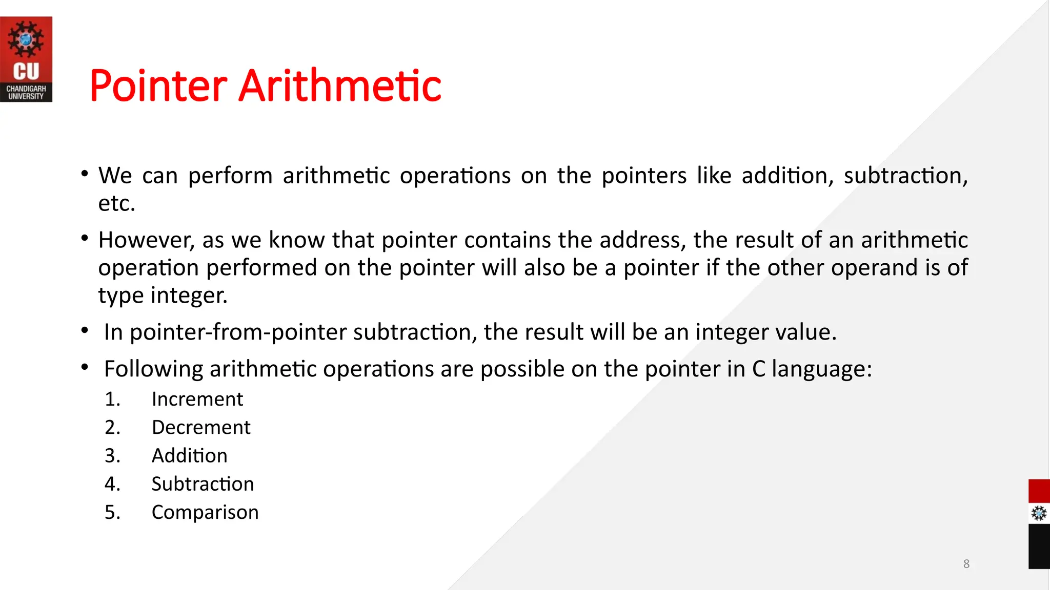 8
Pointer Arithmetic
• We can perform arithmetic operations on the pointers like addition, subtraction,
etc.
• However, as we know that pointer contains the address, the result of an arithmetic
operation performed on the pointer will also be a pointer if the other operand is of
type integer.
• In pointer-from-pointer subtraction, the result will be an integer value.
• Following arithmetic operations are possible on the pointer in C language:
1. Increment
2. Decrement
3. Addition
4. Subtraction
5. Comparison
 