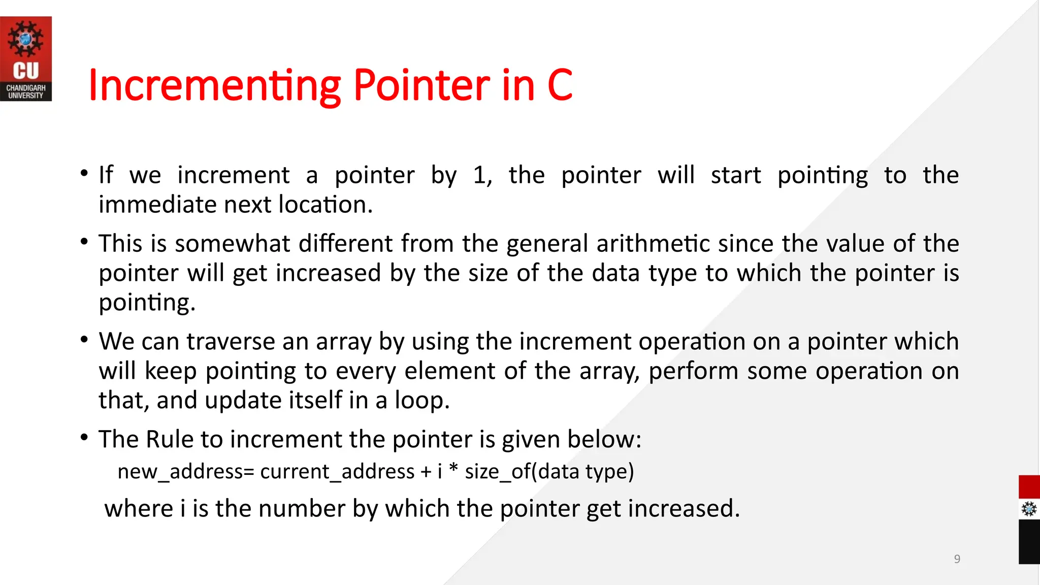 9
Incrementing Pointer in C
• If we increment a pointer by 1, the pointer will start pointing to the
immediate next location.
• This is somewhat different from the general arithmetic since the value of the
pointer will get increased by the size of the data type to which the pointer is
pointing.
• We can traverse an array by using the increment operation on a pointer which
will keep pointing to every element of the array, perform some operation on
that, and update itself in a loop.
• The Rule to increment the pointer is given below:
new_address= current_address + i * size_of(data type)
where i is the number by which the pointer get increased.
 