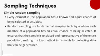 Sampling Techniques
Every element in the population has a known and equal chance of
being selected as a subject.
Random sampling is a fundamental sampling technique where each
member of a population has an equal chance of being selected. It
ensures that the sample is unbiased and representative of the entire
population, making it a key method in research for collecting data
that can be generalized.
Simple random sampling
 