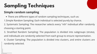 Sampling Techniques
There are different types of random sampling techniques, such as:
1.Simple Random Sampling: Each individual is selected purely by chance.
2. Systematic Sampling: The researcher selects every "nth" individual after randomly
choosing a starting point.
3. Stratified Random Sampling: The population is divided into subgroups (strata),
and individuals are randomly selected from each group to ensure representation.
4. Cluster Sampling: The population is divided into clusters, and entire clusters are
randomly selected.
Simple random sampling
 