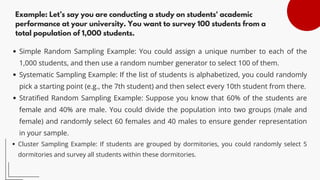 Example: Let’s say you are conducting a study on students' academic
performance at your university. You want to survey 100 students from a
total population of 1,000 students.
Simple Random Sampling Example: You could assign a unique number to each of the
1,000 students, and then use a random number generator to select 100 of them.
Systematic Sampling Example: If the list of students is alphabetized, you could randomly
pick a starting point (e.g., the 7th student) and then select every 10th student from there.
Stratified Random Sampling Example: Suppose you know that 60% of the students are
female and 40% are male. You could divide the population into two groups (male and
female) and randomly select 60 females and 40 males to ensure gender representation
in your sample.
Cluster Sampling Example: If students are grouped by dormitories, you could randomly select 5
dormitories and survey all students within these dormitories.
 