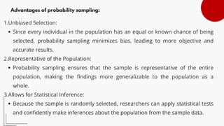 Advantages of probability sampling:
1.Unbiased Selection:
Since every individual in the population has an equal or known chance of being
selected, probability sampling minimizes bias, leading to more objective and
accurate results.
2.Representative of the Population:
Probability sampling ensures that the sample is representative of the entire
population, making the findings more generalizable to the population as a
whole.
3.Allows for Statistical Inference:
Because the sample is randomly selected, researchers can apply statistical tests
and confidently make inferences about the population from the sample data.
 