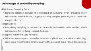 Advantages of probability sampling:
4.Minimizes Sampling Error:
Random selection reduces the likelihood of sampling error, providing more
reliable and precise results. Larger probability samples generally result in smaller
margins of error.
5.Replicability:
Probability sampling techniques can be easily replicated in other studies, which
is important for verifying research findings.
6.Supports Advanced Data Analysis:
With random samples, researchers can use sophisticated statistical models (e.g.,
regression, hypothesis testing) to analyze the data and make robust conclusions.
 