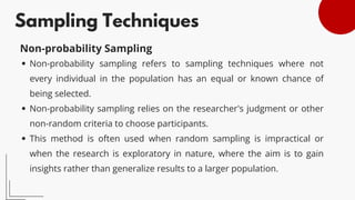 Sampling Techniques
Non-probability sampling refers to sampling techniques where not
every individual in the population has an equal or known chance of
being selected.
Non-probability sampling relies on the researcher's judgment or other
non-random criteria to choose participants.
This method is often used when random sampling is impractical or
when the research is exploratory in nature, where the aim is to gain
insights rather than generalize results to a larger population.
Non-probability Sampling
 