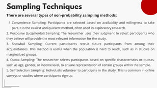 Sampling Techniques
Convenience Sampling: Participants are selected based on availability and willingness to take
part. It is the easiest and quickest method, often used in exploratory research.
1.
2. Purposive (Judgmental) Sampling: The researcher uses their judgment to select participants who
they believe will provide the most relevant information for the study.
3. Snowball Sampling: Current participants recruit future participants from among their
acquaintances. This method is useful when the population is hard to reach, such as in studies on
marginalized groups.
4. Quota Sampling: The researcher selects participants based on specific characteristics or quotas,
such as age, gender, or income level, to ensure representation of certain groups within the sample.
5. Self-Selection Sampling: Individuals volunteer to participate in the study. This is common in online
surveys or studies where participants sign up.
There are several types of non-probability sampling methods:
 