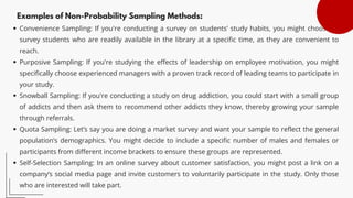Examples of Non-Probability Sampling Methods:
Convenience Sampling: If you're conducting a survey on students’ study habits, you might choose to
survey students who are readily available in the library at a specific time, as they are convenient to
reach.
Purposive Sampling: If you're studying the effects of leadership on employee motivation, you might
specifically choose experienced managers with a proven track record of leading teams to participate in
your study.
Snowball Sampling: If you're conducting a study on drug addiction, you could start with a small group
of addicts and then ask them to recommend other addicts they know, thereby growing your sample
through referrals.
Quota Sampling: Let’s say you are doing a market survey and want your sample to reflect the general
population’s demographics. You might decide to include a specific number of males and females or
participants from different income brackets to ensure these groups are represented.
Self-Selection Sampling: In an online survey about customer satisfaction, you might post a link on a
company’s social media page and invite customers to voluntarily participate in the study. Only those
who are interested will take part.
 