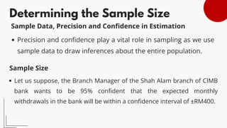 Determining the Sample Size
Precision and confidence play a vital role in sampling as we use
sample data to draw inferences about the entire population.
Sample Data, Precision and Confidence in Estimation
Sample Size
Let us suppose, the Branch Manager of the Shah Alam branch of CIMB
bank wants to be 95% confident that the expected monthly
withdrawals in the bank will be within a confidence interval of ±RM400.
 