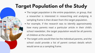 Target Population of the Study
The target population is the entire population, or group, that
a researcher is interested in researching and analysing. A
sampling frame is then drawn from this target population.
For example, if the research was to identify approximately
how many parents read a particular article in their child’s
school newsletter, the target population would be all parents
of children at the school.
The target units would then be the individual parents, and the
school could provide a list of parent contact details which
would serve as a sampling frame.
 