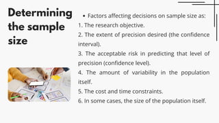 Determining
the sample
size
Factors affecting decisions on sample size as:
1. The research objective.
2. The extent of precision desired (the confidence
interval).
3. The acceptable risk in predicting that level of
precision (confidence level).
4. The amount of variability in the population
itself.
5. The cost and time constraints.
6. In some cases, the size of the population itself.
 