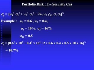 Portfolio Risk : 2 – Security Cas
p = [w1
2 1
2 + w2
2 2
2 + 2w1w2 12 1 2]½
Example : w1 = 0.6 , w2 = 0.4,
1 = 10%, 2 = 16%
12 = 0.5
p = [0.62 x 102 + 0.42 x 162 +2 x 0.6 x 0.4 x 0.5 x 10 x 16]½
= 10.7%
 