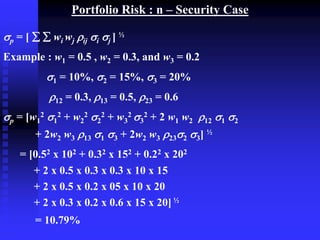 Portfolio Risk : n – Security Case
p = [   wi wj ij i j ] ½
Example : w1 = 0.5 , w2 = 0.3, and w3 = 0.2
1 = 10%, 2 = 15%, 3 = 20%
12 = 0.3, 13 = 0.5, 23 = 0.6
p = [w1
2 1
2 + w2
2 2
2 + w3
2 3
2 + 2 w1 w2 12 1 2
+ 2w2 w3 13 1 3 + 2w2 w3 232 3] ½
= [0.52 x 102 + 0.32 x 152 + 0.22 x 202
+ 2 x 0.5 x 0.3 x 0.3 x 10 x 15
+ 2 x 0.5 x 0.2 x 05 x 10 x 20
+ 2 x 0.3 x 0.2 x 0.6 x 15 x 20] ½
= 10.79%
 