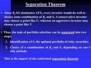 Separation Theorem
• Since Rf SG dominates AFX, every investor would do well to
choose some combination of Rf and S. A conservative investor
may choose a point like U, whereas an aggressive investor may
choose a point like V.
• Thus, the task of portfolio selection can be separated into two
steps:
1. Identification of S, the optimal portfolio of risky securities.
2. Choice of a combination of Rf and S, depending on one’s
risk attitude.
This is the import of the celebrated separation theorem
 